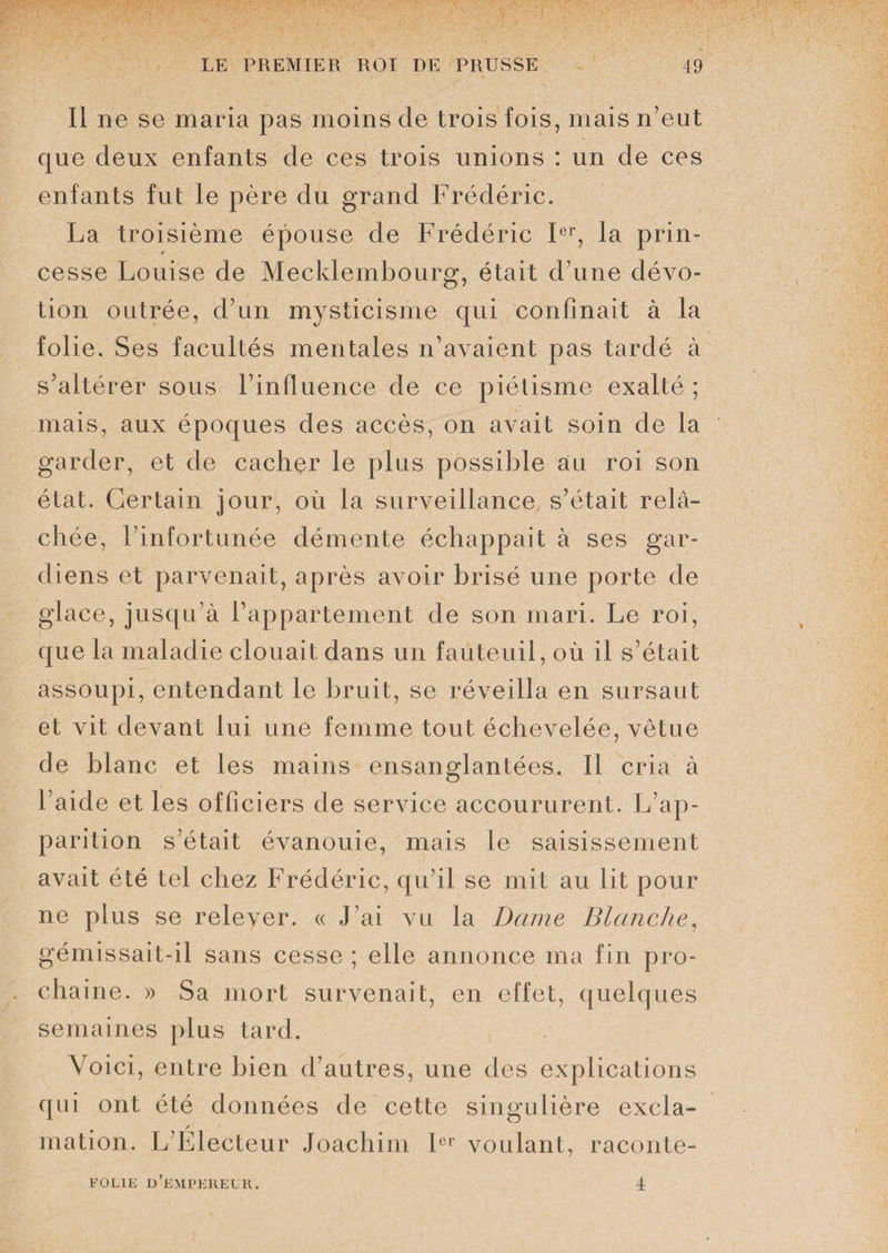 Il ne se maria pas moins de trois fois, mais n’eut que deux enfants de ces trois unions : un de ces enfants fut le père du grand Frédéric. La troisième épouse de Frédéric Ier, la prin¬ cesse Louise de Mecklembourg, était d’une dévo¬ tion outrée, d’un mysticisme qui confinait à la folie. Ses facultés mentales n’avaient pas tardé à s’altérer sous Finfluence de ce piétisme exalté ; mais, aux époques des accès, on avait soin de la garder, et de cacher le plus possible au roi son état. Certain jour, où la surveillance s’était relâ¬ chée, l’infortunée démente échappait à ses gar¬ diens et parvenait, après avoir brisé une porte de glace, jusqu’à l’appartement de son mari. Le roi, que la maladie clouait dans un fauteuil, où il s’était assoupi, entendant le bruit, se réveilla en sursaut et vit devant lui une femme tout échevelée, vêtue de blanc et les mains ensanglantées. Il cria à l aide et les officiers de service accoururent. L’ap¬ parition s’était évanouie, mais le saisissement avait été tel chez Frédéric, qu’il se mit au lit pour ne plus se relever. « J’ai vu la Dame Blanche, gémissait-il sans cesse ; elle annonce ma fin pro¬ chaine. » Sa mort survenait, en effet, quelques semaines plus tard. Voici, entre bien d’autres, une des explications qui ont été données de cette singulière excla¬ mation. L’Électeur Joachim Ier voulant, raconte- FOL1E d’eMPKRELR. 4