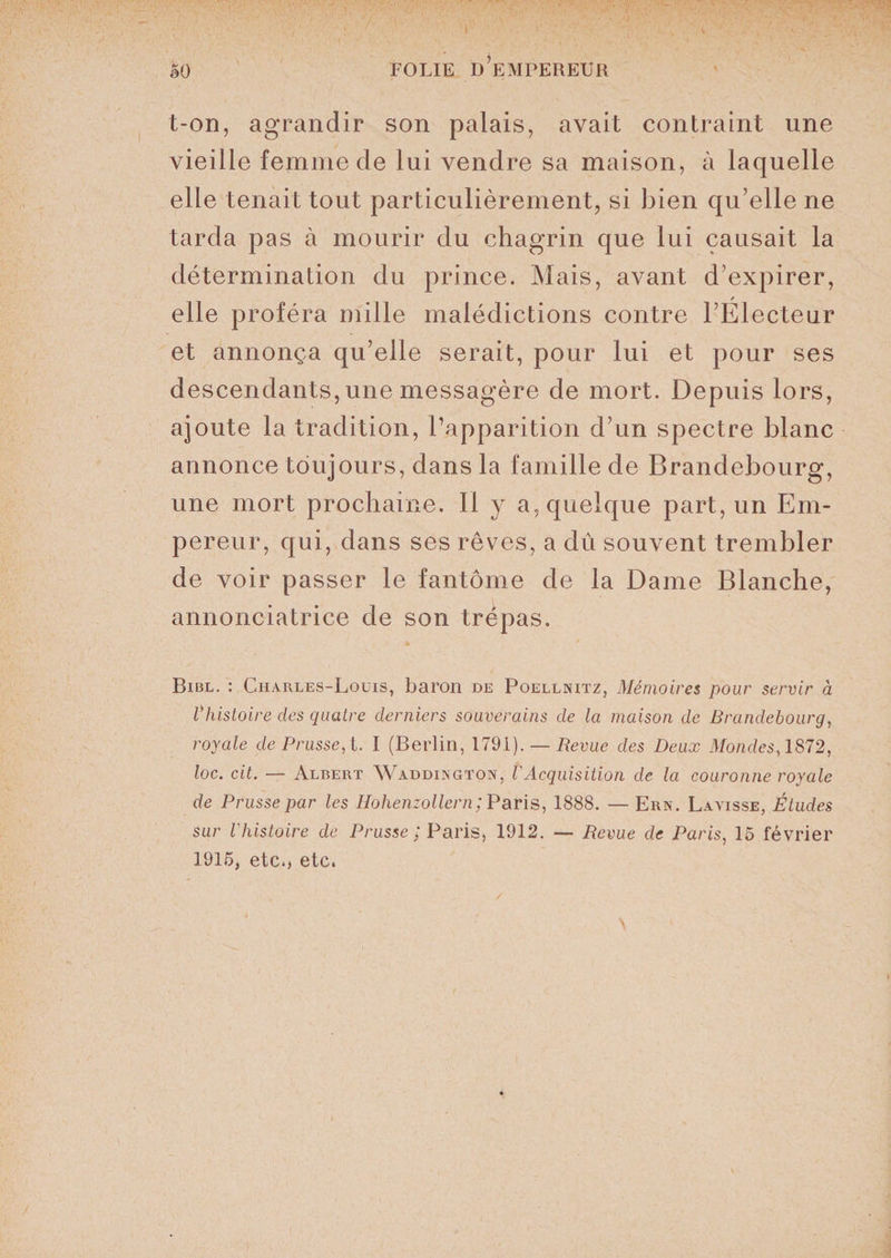 t-on, agrandir son palais, avait contraint une vieille femme de lui vendre sa maison, à laquelle elle tenait tout particulièrement, si bien qu’elle ne tarda pas à mourir du chagrin que lui causait la détermination du prince. Mais, avant d’expirer, / elle proféra mille malédictions contre l’Electeur et annonça qu’elle serait, pour lui et pour ses descendants, une messagère de mort. Depuis lors, ajoute la tradition, l’apparition d’un spectre blanc annonce toujours, dans la famille de Brandebourg, une mort prochaine. Il y a, quelque part, un Em¬ pereur, qui, dans ses rêves, a dû souvent trembler de voir passer le fantôme de la Dame Blanche, annonciatrice de son trépas. Bibl. : Charles-Louis, baron de Poellnitz, Mémoires pour servir à Vhistoire clés quatre derniers souverains de la maison de Brandebourg, royale de Prusse, t. I (Berlin, 1791). — Revue des Deux Mondes, 1872, loc. cit. — Albert Waddington, l'Acquisition de la couronne royale de Prusse par les Hohenzollern ; Paris, 1888. — Ern. La visse, Études sur l'histoire de Prusse ; Paris, 1912. — Revue de Paris, 15 février 1915, etc., etc.