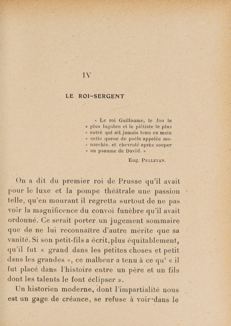 t IV i LE ROI-SERGENT « Le roi Guillaume, le fou le « plus lugubre et le piétiste le plus « outré qui ait jamais tenu en main « cette queue de poêle appelée mo- « narchie, et chevroté après souper « un psaume de David. » Eug. Pelletan. On a dit du premier roi de Prusse qu’il avait pour le luxe et la pompe théâtrale une passion telle, qu’en mourant il regretta surtout de ne pas voir la magnificence du convoi funèbre qu’il avait ordonné. Ce serait porter un jugement sommaire que de ne lui reconnaître d’autre mérite que sa vanité. Si son petit-fils a écrit,plus équitablement, qu’il fut « grand dans les petites choses et petit dans les grandes », ce malheur a tenu à ce qu’ « il lut placé dans l’histoire entre un père et un fils dont les talents le font éclipser ». Un historien moderne^ dont l’impartialité nous est un gage de créance, se refuse à voir*dans le