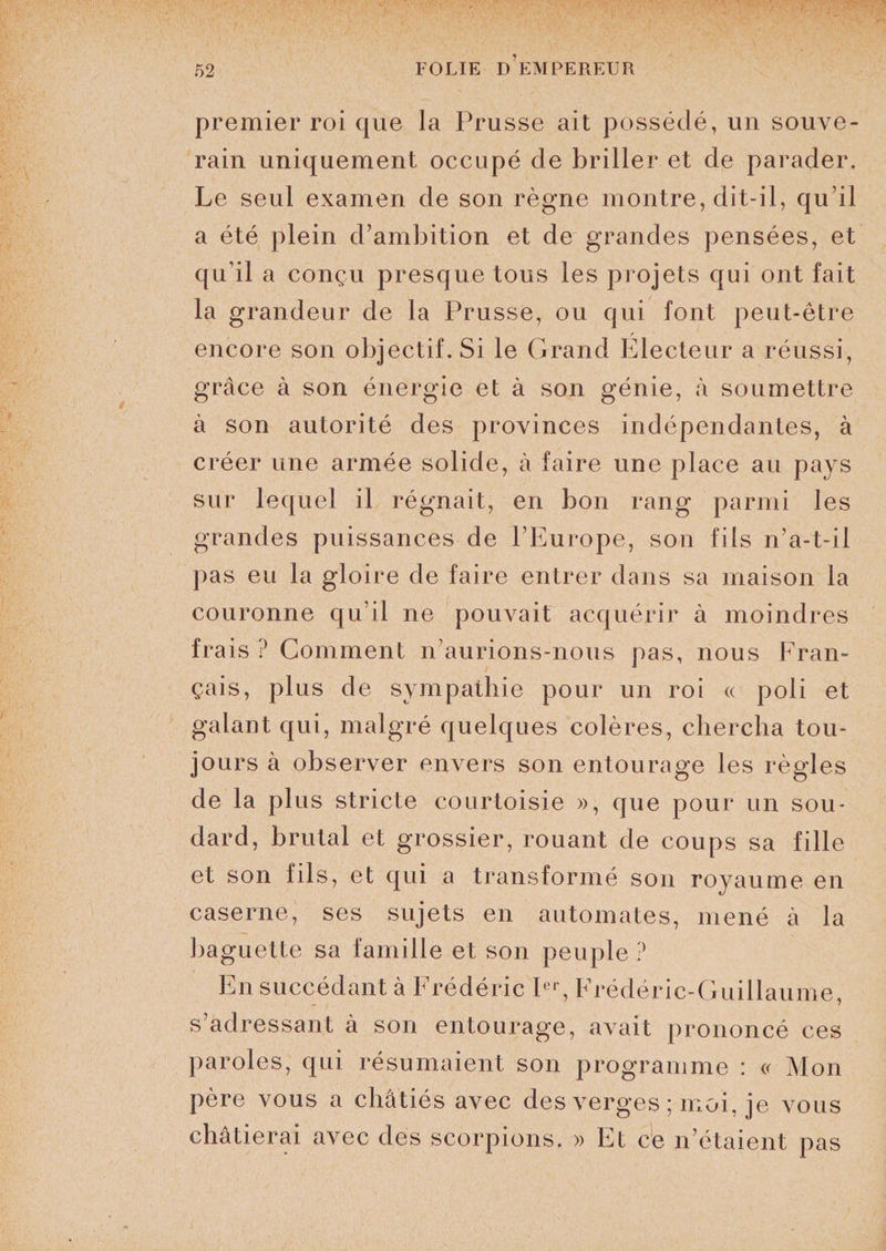 premier roi que la Prusse ait possédé, un souve¬ rain uniquement occupé de briller et de parader. Le seul examen de son règne montre, dit-il, qu’il a été plein d’ambition et de grandes pensées, et qu’il a conçu presque tous les projets qui ont fait la grandeur de la Prusse, ou qui font peut-être encore son objectif. Si le Grand Electeur a réussi, grâce à son énergie et à son génie, à soumettre à son autorité des provinces indépendantes, à créer une armée solide, à faire une place au pays sur lequel il régnait, en bon rang parmi les grandes puissances de l’Europe, son fils n’a-t-il pas eu la gloire de faire entrer dans sa maison la couronne qu’il ne pouvait acquérir à moindres frais ? Comment n’aurions-nous pas, nous Fran¬ çais, plus de sympathie pour un roi « poli et galant qui, malgré quelques colères, chercha tou¬ jours à observer envers son entourage les règles de la plus stricte courtoisie », que pour un sou¬ dard, brutal et grossier, rouant de coups sa fille et son fils, et qui a transformé son royaume en caserne, ses sujets en automates, mené à la baguette sa famille et son peuple ? En succédant à Frédéric Ier, Frédéric-Guillaume, s’adressant à son entourage, avait prononcé ces paroles, qui résumaient son programme : « Mon père vous a châtiés avec des verges ; moi, je vous châtierai avec des scorpions. » Et ce n étaient pas