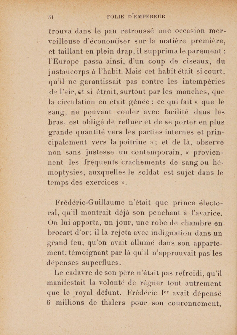 trouva dans le pan retroussé une occasion mer¬ veilleuse d’économiser sur la matière première, et taillant en plein drap, il supprima le parement : l’Europe passa ainsi, d’un coup de ciseaux, du justaucorps à l’habit. Mais cet habit était si court, qu’il ne garantissait pas contre les intempéries de l’air, et si étroit, surtout par les manches, que la circulation en était gênée : ce qui fait « que le sang, ne pouvant couler avec facilité dans les bras, est obi igé de refluer et de se porter en plus grande quantité vers les parties internes et prin¬ cipalement vers la poitrine » ; et de là, observe non sans justesse un contemporain, « provien¬ nent les fréquents crachements de sang ou hé¬ moptysies, auxquelles le soldat est sujet dans le temps des exercices ». Frédéric-Guillaume n’était que prince électo¬ ral, qu’il montrait déjà son penchant à l’avarice. On lui apporta, un jour, une robe de chambre en brocart d’or; il la rejeta avec indignation dans un grand feu, qu’on avait allumé dans son apparte¬ ment, témoignant par là qu’il n’approuvait pas les dépenses superflues. Le cadavre de son père n’était pas refroidi, qu’il manifestait la volonté de régner tout autrement que le royal défunt. Frédéric Ier avait dépensé 6 millions de thalers pour son couronnement,