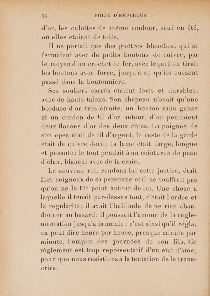 d’or, les culottes de même couleur, sauf en été, où elles étaient de toile. Il ne portait que des guêtres blanches, qui se fermaient avec de petits boutons de cuivre, par le moyen d’un crochet de fer, avec lequel on tirait les boutons avec force, jusqu’à ce qu’ils eussent passé dans la boutonnière. Ses souliers carrés étaient forts et durables, avec de hauts talons. Son chapeau n’avait qu’une bordure d’or très étroite, un bouton sans ganse et un cordon de fil d’or autour, d’où pendaient deux flocons d’or des deux côtés. La poignée de son épée était de fil d’argent, le reste de la garde était de cuivre doré; la lame était large, longue et pesante : le tout pendait à un ceinturon de peau d’élan, blanchi avec de la craie. Le nouveau roi, rendons-lui cette justice, était- fort soigneux de sa personne et il ne souffrait pas qu’on ne le fût point autour de lui. Une chose à laquelle il tenait par-dessus tout, c’était l’ordre et la régularité ; il avait l’habitude de ne rien aban¬ donner au hasard; il poussait l’amour de la régle¬ mentation jusqu’à la manie : c’est ainsi qu’il régla, on peut dire heure par heure, presque minute par minute, l’emploi des journées de son fils. Ce règlement est trop représentatif d’un état d’âme, pour que nous résistions à la tentation de le trans¬ crire.