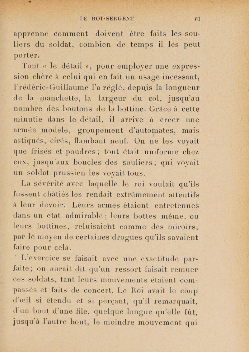 apprenne comment doivent être faits les sou¬ liers du soldat, combien de temps il les peut porter. Tout (( le détail », pour employer une expres¬ sion chère à celui qui en fait un usage incessant, Frédéric-Guillaume l a réglé, depuis la longueur de la manchette, la largeur du col, jusqu’au nombre des boutons de la bottine. Grâce à cette minutie dans le détail, il arrive à créer une armée modèle, groupement d’automates, mais astiqués, cirés, flambant neuf. On ne les voyait que frisés et poudrés ; tout était uniforme chez * eux, jusqu’aux boucles des souliers; qui voyait un soldat prussien les voyait tous. La sévérité avec laquelle le roi voulait qu’ils fussent châtiés les rendait extrêmement attentifs à leur devoir. Leurs armes étaient entretenues dans un état admirable ; leurs bottes même, ou leurs bottines, reluisaient comme des miroirs, par le moyen de certaines drogues qu’ils savaient faire pour cela. L’exercice se faisait avec une exactitude par¬ faite; on aurait dit qu’un ressort faisait remuer ces soldats, tant leurs mouvements étaient com¬ passés et faits de concert. Le Roi avait le coup d’œil si étendu et si perçant, qu’il remarquait, d’un bout d’une file, quelque longue qu’elle fût, jusqu’à 1 autre bout, le moindre mouvement qui