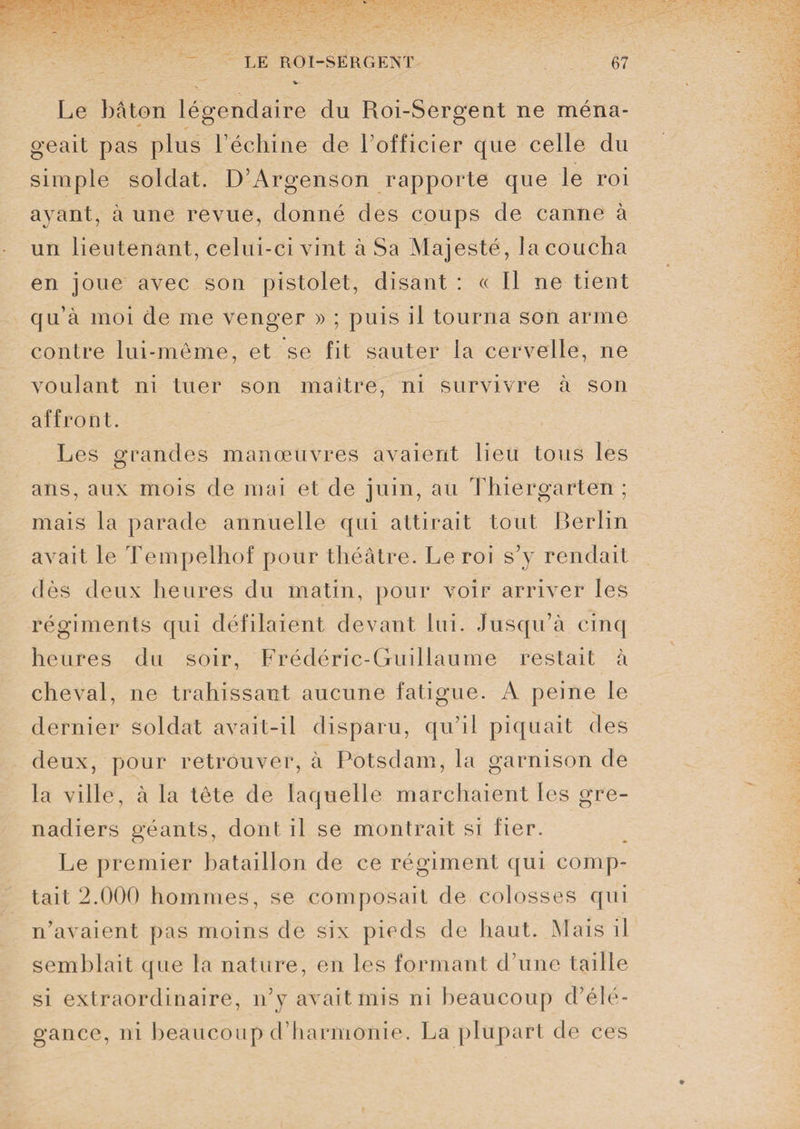 Le bâton légendaire du Roi-Sergent ne ména¬ geait pas plus l’échine de l’officier que celle du simple soldat. D’Argenson rapporte que le roi ayant, à une revue, donné des coups de canne à un lieutenant, celui-ci vint à Sa Majesté, la coucha en joue avec son pistolet, disant : « Il ne tient qu’à moi de me venger » ; puis il tourna son arme contre lui-même, et se fit sauter la cervelle, ne voulant ni tuer son maître, ni survivre à son affront. Les grandes manœuvres avaient lieu tous les ans, aux mois de mai et de juin, au Thiergarten ; mais la parade annuelle qui attirait tout Berlin avait le Tempelhof pour théâtre. Le roi s’y rendait dès deux heures du matin, pour voir arriver les régiments qui défilaient devant lui. Jusqu’à cinq heures du soir, Frédéric-Guillaume restait à cheval, ne trahissant aucune fatigue. A peine le dernier soldat avait-il disparu, qu’il piquait des deux, pour retrouver, à Potsdam, la garnison de la ville, à la tête de laquelle marchaient les gre¬ nadiers géants, dont il se montrait si fier. Le premier bataillon de ce régiment qui comp¬ tait 2.000 hommes, se composait de colosses qui n’avaient pas moins de six pieds de haut. Mais il semblait que la nature, en les formant d’une taille si extraordinaire, n’y avait mis ni beaucoup d’élé¬ gance, ni beaucoup d’harmonie. La plupart de ces