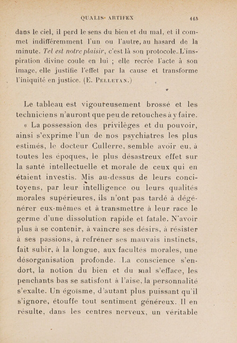dans le ciel, il perd le sens du bien et du mal, et il com¬ met indifféremment l’un ou l'autre, au hasard de la minute. Tel est notre plaisir, c’est là son protocole. L’ins¬ piration divine coule en lui ; elle recrée L’acte à son image, elle justifie l’effet par la cause et transforme l’iniquité en justice, (E. Pelletaa.) Le tableau est vigoureusement brossé et les techniciens n’auront que peu de retouches à y faire. « La possession des privilèges et du pouvoir, ainsi s’exprime Eun de nos psychiatres les plus estimés, le docteur Cullerre, semble avoir eu, à toutes les époques, le plus désastreux effet sur la santé intellectuelle et morale de ceux qui en étaient investis. Mis au-dessus de leurs conci- % toyens, par leur intelligence ou leurs qualités morales supérieures, ils n’ont pas tardé à dégé¬ nérer eux-mêmes et à transmettre à leur race le germe d’une dissolution rapide et fatale. N’avoir plus à se contenir, à vaincre ses désirs, à résister à ses passions, à refréner ses mauvais instincts, fait subir, à la longue, aux facultés morales, une désorganisation profonde. La conscience s’en¬ dort, la notion du bien et du mal s’efface, les penchants bas se satisfont à l’aise, la personnalité s’exalte. Un égoïsme, d’autant plus puissant qu’il s’ignore, étouffe tout sentiment généreux. 11 en résulte, dans les centres nerveux, un véritable