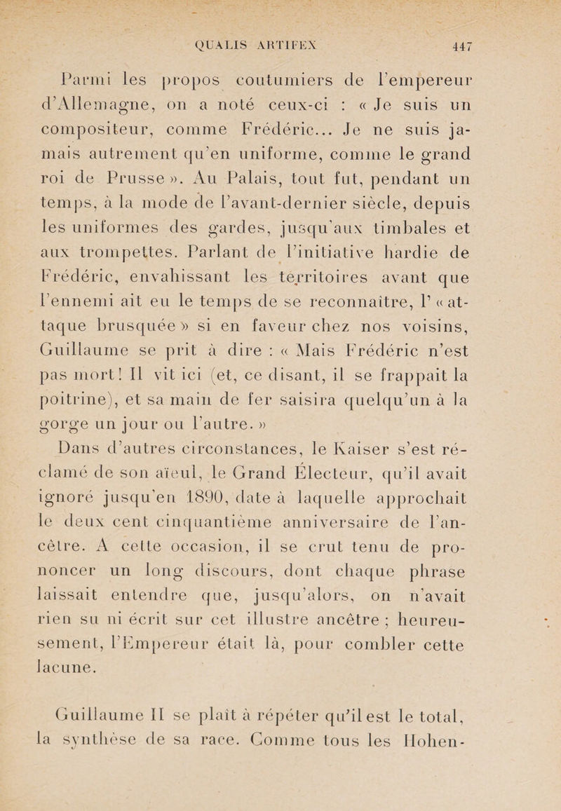 Parmi les propos coutumiers de l’empereur d’Allemagne, on a noté ceux-ci : « Je suis un compositeur, comme Frédéric... Je ne suis ja¬ mais autrement qu’en uniforme, comme le grand roi de Prusse ». Au Palais, tout fut, pendant un temps, à la mode de l’avant-dernier siècle, depuis les uniformes des gardes, jusqu’aux timbales et aux trompettes. Parlant de l’initiative hardie de Frédéric, envahissant les territoires avant que l’ennemi ait eu le temps de se reconnaître, P «at¬ taque brusquée » si en faveur chez nos voisins, Guill aume se prit à dire : « Mais Frédéric n’est pas mort! Il vit ici (et, ce disant, il se frappait la poitrine), et sa main de fer saisira quelqu’un à la gorge un jour ou l’autre. » Dans d’autres circonstances, le Kaiser s’est ré¬ clamé de son aïeul, le Grand Électeur, qu’il avait ignoré jusqu’en 1890, date à laquelle approchait le deux cent cinquantième anniversaire de 1 an¬ cêtre. A cette occasion, il se crut tenu de pro¬ noncer un long discours, dont chaque phrase laissait entendre que, jusqu’alors, on n'avait rien su ni écrit sur cet illustre ancêtre ; heureu¬ sement, l’Empereur était là, pour combler cette lacune. Guillaume II se plaît à répéter qu’il est le total, la synthèse de sa race. Gomme tous les Hohen-