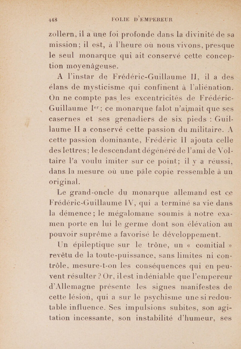 zollern, il a une foi profonde dans la divinité de sa mission; il est, à l’heure où nous vivons, presque le seul monarque qui ait conservé cette concep¬ tion moyenâgeuse. A l’instar de Frédéric-Guillaume II, il a des élans de mysticisme qui confinent à l’aliénation. On ne compte pas les excentricités de Frédéric- Guillaume Ier; ce monarque falot n’aimait que ses casernes et ses grenadiers de six pieds : Guil¬ laume II a conservé cette passion du militaire. A cette passion dominante., Frédéric II ajouta celle des lettres; le descendant dégénéré de l’ami de Vol¬ taire l’a voulu imiter sur ce point; il y a réussi, dans la mesure où une pâle copie ressemble à un original. Le grand-oncle du monarque allemand est ce Frédéric-Guillaume IV, qui a terminé sa vie dans la démence; le mégalomane soumis à notre exa¬ men porte en lui le germe dont son élévation au pouvoir suprême a favorisé le développement. Ldi épileptique sur le trône, un « comitial » revêtu de la toute-puissance, sans limites ni con¬ trôle, mesure-t-on les conséquences qui en peu¬ vent résulter ? Or, il est indéniable que l’empereur d’Allemagne présente les signes manifestes de cette lésion, qui a sur le psychisme une si redou¬ table influence. Ses impulsions subites, son agi¬ tation incessante, son instabilité d’humeur, ses