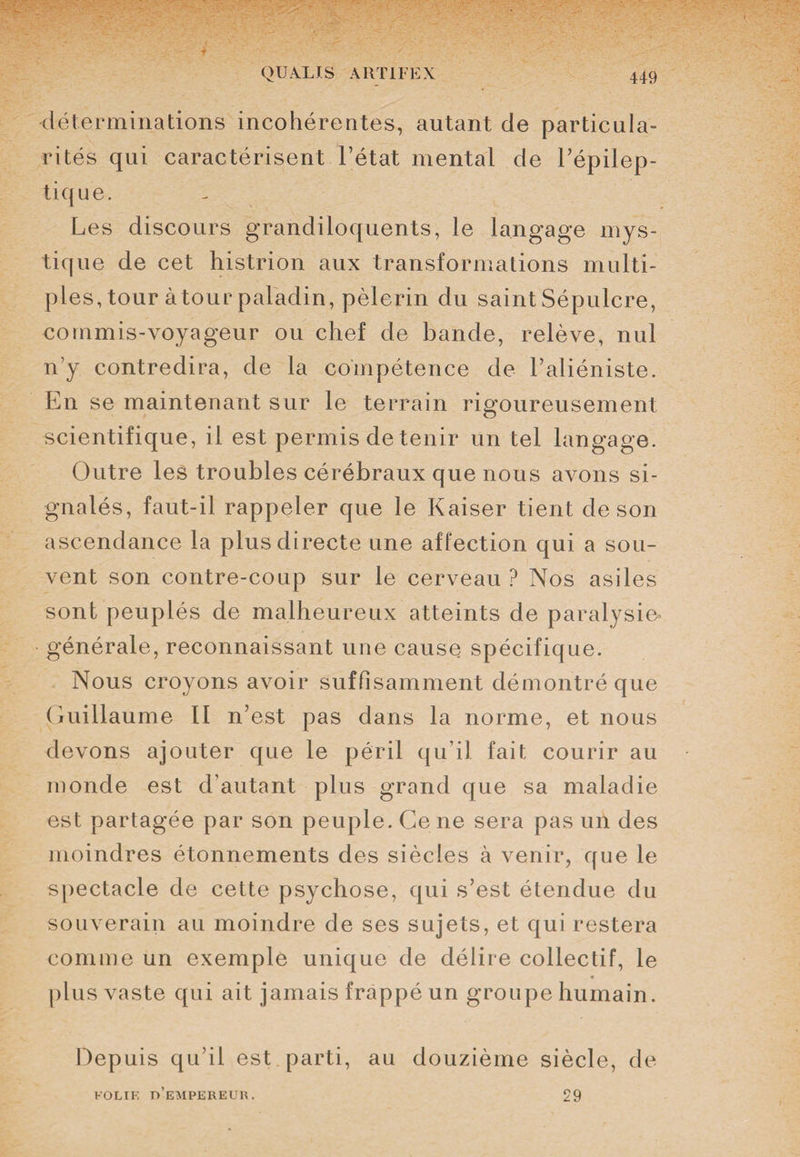 déterminations incohérentes, autant de particula¬ rités qui caractérisent l’état mental de l’épilep¬ tique. Les discours grandiloquents, le langage mys¬ tique de cet histrion aux transformations multi¬ ples, tour àtour paladin, pèlerin du saint Sépulcre, commis-voyageur ou chef de bande, relève, nul n’y contredira, de la compétence de l’aliéniste. En se maintenant sur le terrain rigoureusement scientifique, il est permis de tenir un tel langage. Outre les troubles cérébraux que nous avons si¬ gnalés, faut-il rappeler que le Kaiser tient de son ascendance la plus directe une affection qui a sou¬ vent son contre-coup sur le cerveau ? Nos asiles sont peuplés de malheureux atteints de paralysie générale, reconnaissant une cause spécifique. Nous croyons avoir suffisamment démontré que Guillaume II n’est pas dans la norme, et nous devons ajouter que le péril qu’il fait courir au monde est d’autant plus grand que sa maladie est partagée par son peuple. Ce ne sera pas un des moindres étonnements des siècles à venir, que le spectacle de cette psychose, qui s’est étendue du souverain au moindre de ses sujets, et qui restera comme un exemple unique de délire collectif, le plus vaste qui ait jamais frappé un groupe humain. Depuis qu’il est parti, au douzième siècle, de FOLIE o’eMPEREUR. 29