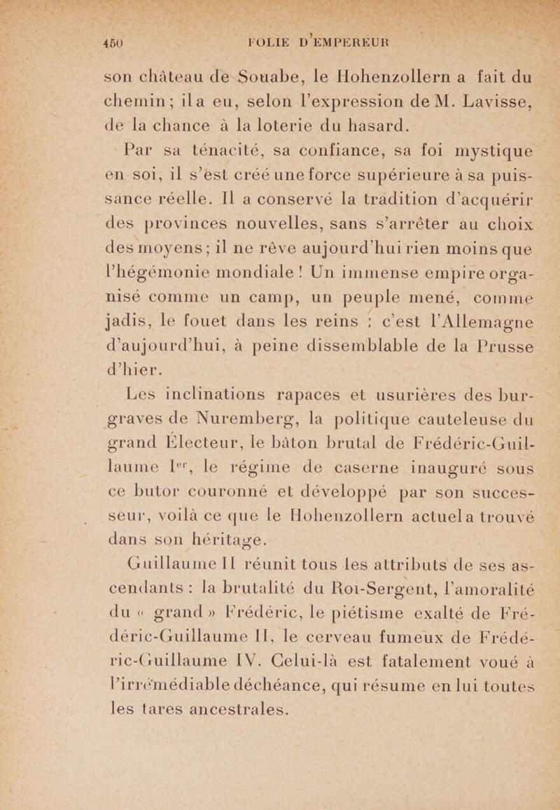 son château de Souabe, le Hohenzollern a fait du chemin; il a eu, selon l’expression deM. Lavisse, de la chance à la loterie du hasard. Par sa ténacité, sa confiance, sa foi mystique en soi, il s’est créé une force supérieure à sa puis¬ sance réelle. Il a conservé la tradition d’acquérir des provinces nouvelles, sans s’arrêter au choix des moyens; il ne rêve aujourd’hui rien moins que l’hégémonie mondiale ! Un immense empire orga¬ nisé comme un camp, un peuple mené, comme jadis, le fouet dans les reins : c’est l’Allemagne d’aujourd’hui, à peine dissemblable de la Prusse d’hier. Les inclinations rapaces et usurières des bur- graves de Nuremberg, la politique cauteleuse du f grand Electeur, le bâton brutal de Frédéric-Guil¬ laume Ier, le régime de caserne inauguré sous ce butor couronné et développé par son succes¬ seur, voilà ce que le Hohenzollern actuel a trouvé dans son héritage. Guillaume II réunit tous les attributs de ses as¬ cendants : la brutalité du Roi-Sergent, l’amoralité du « grand» Frédéric, le piétisme exalté de Fré¬ déric-Guillaume II, le cerveau fumeux de Frédé¬ ric-Guillaume IV. Celui-là est fatalement voué à l’irrémédiable déchéance, qui résume en lui toutes les tares ancestrales.