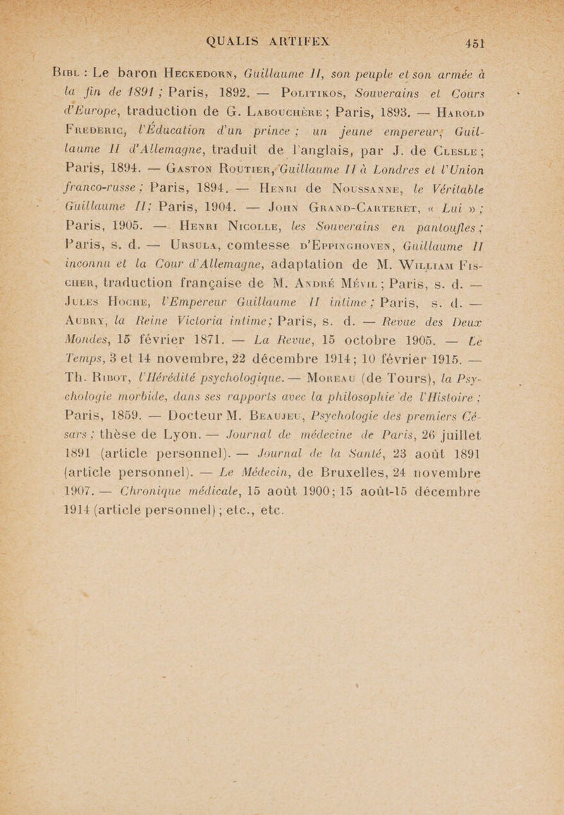 Bibl : Le baron Heckedorn, Guillaume II, son peuple et son armée à la fin de 1891 ; Paris, 1892. — Politikos, Souverains et Cours d’Europe, traduction de G. Labouchère ; Paris, 1893. — Harold Frédéric, l’Education d’un prince; un jeune empereur, Guil¬ laume II d’Allemagne, traduit de l’anglais, par J. de Clesle ; Paris, 1894. — Gaston Routier,'‘Guillaume II à Londres et l’Union franco-russe ; Paris, 1894. — Henri de Nou&amp;sanne, le Véritable Guillaume II; Paris, 1904. — John Grand-Carteret, « Lui » ; Paris, 1905. — Henri Nicolle, les Souverains en pantoufles ; Paris, s. d. — Ursula, comtesse d’Eppingiioven, Guillaume II inconnu et la Cour d'Allemagne, adaptation de M. William Fis¬ cher, traduction française de M. André Mévil ; Paris, s. d. — Jules Hoche, l’Empereur Guillaume II intime ; Paris, s. d. — Aubry, la Reine Victoria intime; Paris, S. d. — Revue des Deux Mondes, 15 février 1871. — La Revue, 15 octobre 1905. — Le Temps, 3 et 14 novembre, 22 décembre 1914; 10 février 1915. — Th. Ribot, l'Hérédité psychologique.— Moreau (de Tours), la Psy¬ chologie morbide, dans ses rapports avec la philosophie de l'Histoire ; Paris, 1859. — Docteur M. Beaujeu, Psychologie des premiers Cé¬ sars ; thèse de Lyon. — Journal de médecine de Paris, 26 juillet 1891 (article personnel). — Journal de la Santé, 23 août 1891 (article personnel). — Le Médecin, de Bruxelles, 24 novembre 1907. — Chronique médicale, 15 août 1900; 15 aoùt-15 décembre 1914 (article personnel) ; etc., etc.