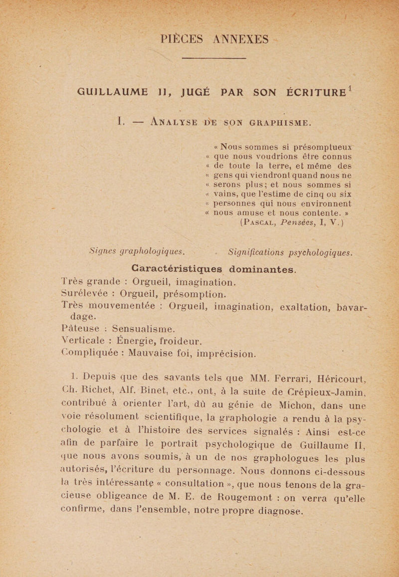 PIÈCES ANNEXES GUILLAUME II, JUGÉ PAR SON ÉCRITURE1 I. — Analyse de son graphisme. « Nous sommes si présomptueux « que nous voudrions être connus « de toute la terre, et même des « gens qui viendront quand nous ne « serons plus; et nous sommes si « vains, que l'estime de cinq ou six « personnes qui nous environnent « nous amuse et nous contente. » (Pascal, Pensées, I, V.) Signes graphologiques. Significations psychologiques. Caractéristiques dominantes. Très grande : Orgueil, imagination. Surélevée : Orgueil, présomption. Très mouvementée : Orgueil, imagination, exaltation, bavar¬ dage. Pâteuse : Sensualisme. Verticale : Énergie, froideur. Compliquée : Mauvaise foi, imprécision. 1. Depuis que des savants tels que MM. Ferrari, Héricourt, Ch. Richet, Alf. Binet, etc., ont, à la suite de Crépieux-Jamin, contribué à orienter l’art, dù au génie de Michon, dans une \ oie résolument scientifique, la graphologie a rendu à la psy¬ chologie et à l’histoire des services signalés : Ainsi est-ce afin de parfaire le portrait psychologique de Guillaume II, que nous avons soumis, à un de nos graphologues les plus autorisés, 1 écriture du personnage. Nous donnons ci-dessous la très intéressante « consultation », que nous tenons delà gra¬ cieuse obligeance de M. E. de Rougemont : on verra qu’elle confirme, dans l’ensemble, notre propre diagnose.