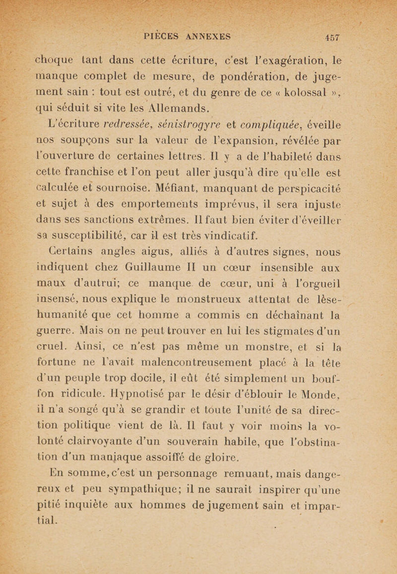 choque tant dans cette écriture, c’est l'exagération, le manque complet de mesure, de pondération, de juge¬ ment sain : tout est outré, et du genre de ce « kolossal », qui séduit si vite les Allemands. L’écriture redressée, sénistrogyre et compliquée, éveille nos soupçons sur la valeur de l’expansion, révélée par l’ouverture de certaines lettres. Il y a de l’habileté dans cette franchise et Ton peut aller jusqu’à dire qu’elle est calculée et sournoise. Méfiant, manquant de perspicacité et sujet à des emportements imprévus, il sera injuste dans ses sanctions extrêmes. 11 faut bien éviter d’éveiller sa susceptibilité, car il est très vindicatif. Certains angles aigus, alliés à d’autres signes, nous indiquent chez Guillaume II un cœur insensible aux maux d’autrui; ce manque de cœur, uni à l'orgueil insensé, nous explique le monstrueux attentat de lèse- humanité que cet homme a commis en déchaînant la guerre. Mais on ne peut trouver en lui les stigmates d’un cruel. Ainsi, ce n'est pas même un monstre, et si la fortune ne l’avait malencontreusement placé à la tête d’un peuple trop docile, il eût été simplement un bouf¬ fon ridicule. Hypnotisé par le désir d’éblouir le Monde, il n’a songé qu’à se grandir et toute l’unité de sa direc¬ tion politique vient de là. Il faut y voir moins la vo¬ lonté clairvoyante d’un souverain habile, que l'obstina¬ tion d’un maniaque assoiffé de gloire. En somme, c'est un personnage remuant, mais dange¬ reux et peu sympathique; il ne saurait inspirer qu’une pitié inquiète aux hommes de jugement sain et impar¬ tial.