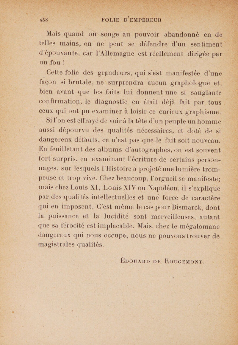 Mais quand on songe au pouvoir abandonné en de telles mains, on ne peut se défendre d’un sentiment d épouvante, car l’Allemagne est réellement dirigée par un fou ! Cette folie des grandeurs, qui s’est manifestée d’une façon si brutale, ne surprendra aucun graphologue et, bien avant que les faits lui donnent une si sanglante confirmation, le diagnostic en était déjà fait par tous ceux qui ont pu examiner à loisir ce curieux graphisme. Si l’on est effrayé de voir à la tête d’un peuple un homme aussi dépourvu des qualités nécessaires, et doté de si dangereux défauts, ce n’est pas que le fait soit nouveau. En feuilletant des albums d’autographes, on est souvent fort surpris, en examinant l’écriture de certains person¬ nages, sur lesquels l’Histoire a projeté une lumière trom¬ peuse et trop vive. Chez beaucoup, l’orgueil se manifeste; mais chez Louis XI, Louis XIV ou Napoléon, il s’explique par des qualités intellectuelles et une force de caractère qui en imposent. C’est même le cas pour Bismarck, dont la puissance et la lucidité sont merveilleuses, autant que sa férocité est implacable. Mais, chez le mégalomane dangereux qui nous occupe, nous ne pouvons trouver de magistrales qualités. Édouard de Rougemont.