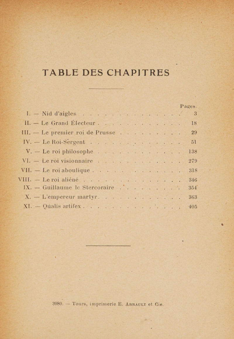 Pages- I. — Nid d’aigles. 3 II. — Le Grand Électeur. 18 III. — Le premier roi de Prusse. 29 IV. — Le Roi-Sêrgent. 51 V. — Le roi philosophe.138 VI. — Le roi visionnaire.279 VIL — Le roi aboulique.318 VIII. — Le roi aliéné.346 IX. — Guillaume le Stercoraire . ’.354 X. — L’empereur martyr.363 XL — Qùalis artifex.'. . . . 405 3980. — Tours, imprimerie E. Arrault et Cie.