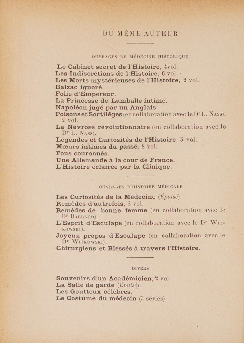 DU MÊME AUTEUR OUVRAGES DE MÉDECINE HISTORIQUE Le Cabinet secret de l’Histoire, 4vol. Les Indiscrétions de l’Histoire, 6 vol. • Les Morts mystérieuses de l’Histoire, 2 vol. Balzac ignoré. Folie d’Empereur. La Princesse de Lamballe intime. Napoléon jugé par un Anglais. Poisonset Sortilèges (en collaboration avec leDrL. Nass), 2 vol. La Névrose révolutionnaire (en collaboration avec le Dr L. Nass). Légendes et Curiosités de l’Histoire, 5 vol. Moeurs intimes du passé, 8 Vol. Fous couronnés. Une Allemande à la cour de France. L’Histoire éclairée par la Clinique. OUVRAGES D’ilISTOIRE MÉDICALE Les Curiosités de la Médecine (Épuisé). Remèdes d’autrefois, 2 vol. Remèdes de bonne femme (en collaboration avec le D1' B ARRAUD). L'Esprit d’Esculape (en collaboration avec le Dr Wit- KOWSKl). Joyeux propos d’Esculape (en collaboration avec le Dr WiTtOWSKl). Chirurgiens et Blessés à travers l’Histoire. DIVERS Souvenirs d’un Académicien, 2 vol. La Salle de garde (Épuisé). Les Goutteux célèbres. Le Costume du médecin (3 séries).