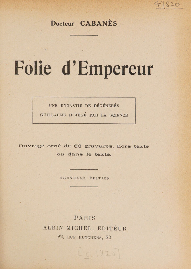 Docteur CABANES Folie d’Empereur UNE DYNASTIE DE DEGENERES GUILLAUME II JUGE PAR LA SCIENCE Ouvrage orné de 63 gravures, hors texte ou dans le texte. NOUVELLE ÉDITION PARIS ALBIN MICHEL, ÉDITEUR 22, RUE HUYGIIENS, 22