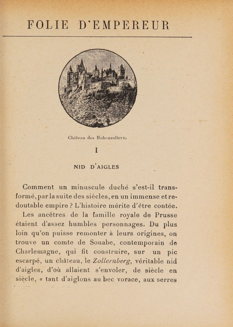 l NID D'AIGLES Gomment un minuscule duché s’est-il trans¬ formé, par la suite des siècles, en un immense et re¬ doutable empire ? L’histoire mérite d’être contée. Les ancêtres de la famille royale de Prusse étaient d’assez humbles personnages. Du plus loin qu’on puisse remonter à leurs origines, on trouve un comte de Souabe, contemporain de Charlemagne, qui fit construire, sur un pic escarpé, un châleau, le Zollernberg, véritable nid d’aigles, d’où allaient s’envoler, de siècle en siècle, « tant d’aiglons au bec vorace, aux serres