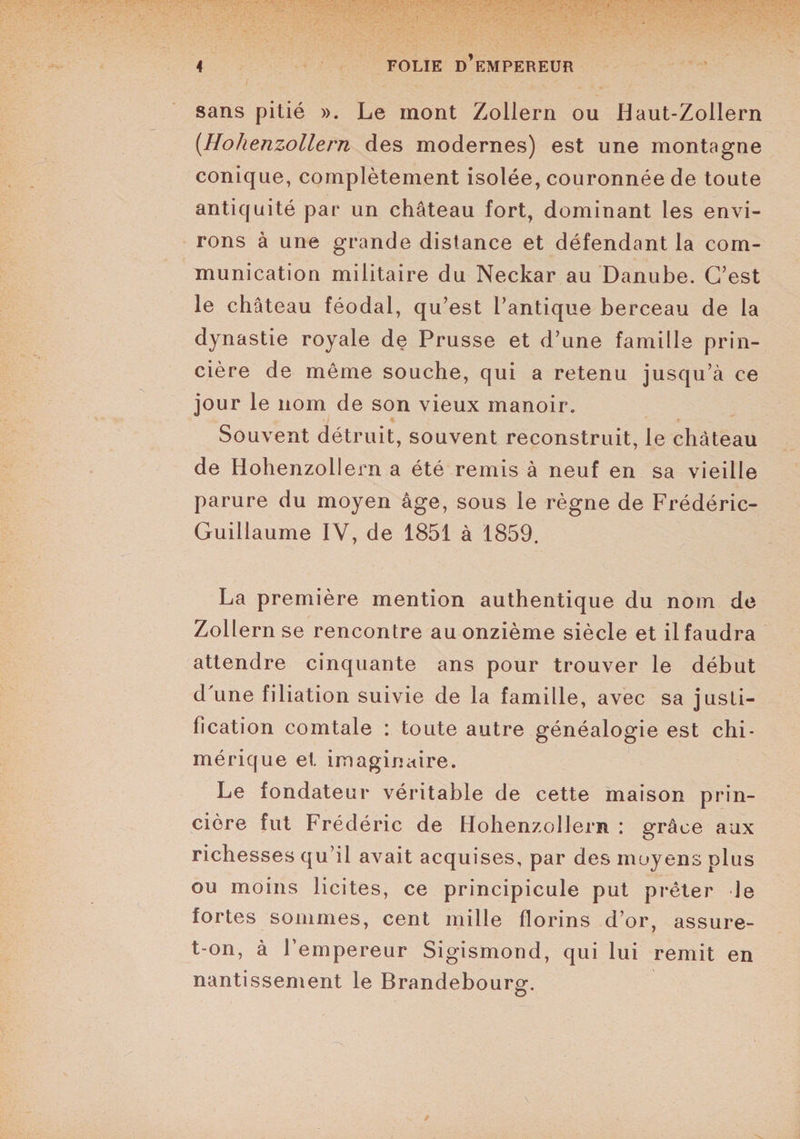 sans pitié ». Le mont Zollern ou Haut-Zollern (Uohenzollern des modernes) est une montagne conique, complètement isolée, couronnée de toute antiquité par un château fort, dominant les envi¬ rons à une grande distance et défendant la com¬ munication militaire du Neckar au Danube. C’est le château féodal, qu’est l’antique berceau de la dynastie royale de Prusse et d’une famille prin- cière de même souche, qui a retenu jusqu’à ce jour le nom de son vieux manoir. 4 t Souvent détruit, souvent reconstruit, le château de Hohenzollern a été remis à neuf en sa vieille parure du moyen âge, sous le règne de Frédéric- Guillaume IV, de 1851 à 1859. La première mention authentique du nom de Zollern se rencontre au onzième siècle et il faudra attendre cinquante ans pour trouver le début d'une filiation suivie de la famille, avec sa justi¬ fication comtale : toute autre généalogie est chi¬ mérique et imaginaire. Le fondateur véritable de cette maison prin- ciôre fut Frédéric de Hohenzollern : grâce aux richesses qu’il avait acquises, par des moyens plus ou moins licites, ce principicule put prêter Je fortes sommes, cent mille florins d’or, assure- t-on, à l’empereur Sigismond, qui lui remit en nantissement le Brandebourg.