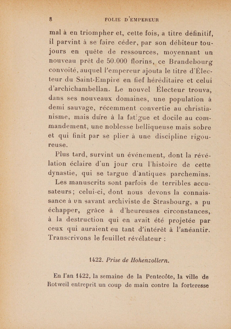 mal à en triompher et, cette fois, a titre définitif, il parvint à se faire céder, par son débiteur tou¬ jours en quête de ressources, moyennant un nouveau prêt de 50.000 florins, ce Brandebourg convoité, auquel l'empereur ajouta le titre d’Élec- teur du Saint-Empire en fief héréditaire et celui d archichambellan. Le nouvel Électeur trouva, dans ses nouveaux domaines, une population à demi sauvage, récemment convertie au christia¬ nisme, mais dure à la fatigue et docile au com¬ mandement, une noblesse belliqueuse mais sobre et qui finit par se plier à une discipline rigou¬ reuse. Plus tard, survint un événement, dont la révé¬ lation éclaire d'un jour cru l’histoire de cette dynastie, qui se targue d’antiques parchemins. Les manuscrits sont parfois de terribles accu¬ sateurs; celui-ci, dont nous devons la connais¬ sance à un savant archiviste de Strasbourg, a pu échapper, grâce à d’heureuses circonstances, à la destruction qui en avait été projetée par ceux qui auraient eu tant d'intérêt à l'anéantir. Transcrivons le feuillet révélateur : 1422. Prise de Hohenzollern. En l’an 1422, la semaine de la Pentecôte, la ville de Rotweil entreprit un coup de main contre la forteresse
