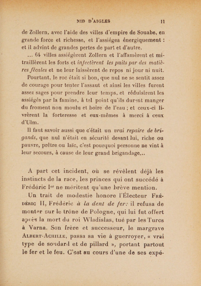de Zollern, avec l’aide des villes d’empire de Souabe, en grande force et richesse, et l’assiégea énergiquement : et il advint de grandes pertes de part et d’autre. ... 64 villes assiégèrent Zollern et l'affamèrent et mi¬ traillèrent les forts et injectèrent les puits par des matiè¬ res fécales et ne leur laissèrent de repos ni jour ni nuit. Pourtant, le roc était si bon, que nul ne se sentit assez de courage pour tenter l’assaut et ainsi les villes furent assez sages pour prendre leur temps, et réduisirent les assiégés par la famine, à tel point qu’ils durent manger du froment non moulu et boire de l’eau ; et ceux-ci li¬ vrèrent la forteresse et eux-mêmes à merci à ceux d’Ulm. Il faut savoir aussi que c’était un vrai repaire de bri¬ gands, que nul n’était en sécurité devant lui, riche ou pauvre, prêtre ou laïc, c’est pourquoi personne ne vint à leur secours, à cause de leur grand brigandage... A part cet incident, où se révèlent déjà les instincts de la race, les princes qui ont succédé à Frédéric Ier ne méritent qu’une brève mention. Un trait de modestie honore l’Électeur Fré¬ déric II, Frédéric à la dent de fer: il refusa de monter aur le trône de Pologne, qui lui fut offert api ès la mort du roi Wladislas, tué par les Turcs à Varna. Son frère et successeur, le margrave Albert-Achille, passa sa vie à guerroyer, « vrai type de soudard et de pillard », portant partout le fer et le feu. C’est au cours d’une de ses expé-