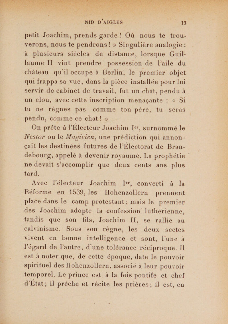 petit Joachim, prends garde ! Où nous te trou¬ verons, nous te pendrons ! » Singulière analogie : à plusieurs siècles de distance, lorsque Guil¬ laume II vint prendre possession de l’aile du château qu’il occupe à Berlin, le premier objet qui frappa sa vue, dans la pièce installée pour lui servir de cabinet de travail, fut un chat, pendu à un clou, avec cette inscription menaçante : « Si tu ne règnes pas comme ton père, tu seras pendu, comme ce chat! » On prête à l’Électeur Joachim Ier, surnommé le Nestor ou le Magicien, une prédiction qui annon¬ çait les destinées futures de l’Électorat de Bran¬ debourg, appelé à devenir royaume. La prophétie ne devait s’accomplir que deux cents ans plus tard. Avec l’électeur Joachim Ier, converti à la Réforme en 1539, les Hohenzollern prennent place dans le camp protestant; mais le premier des Joachim adopte la confession luthérienne, tandis que son fils, Joachim II, se rallie au calvinisme. Sous son règne, les deux sectes vivent en bonne intelligence et sont, Lune à l’égard de l’autre, d’une tolérance réciproque. Il est à noter que, de cette époque, date le pouvoir spirituel des Hohenzollern, associé à leur pouvoir temporel. Le prince est à la fois pontife et chef d’Etat; il prêche et récite les prières; il est, en