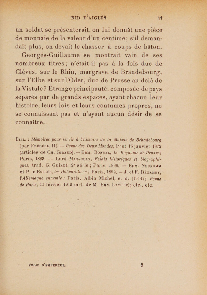 Nîî) d’aîglés lt un soldat se présenterait, on lui donnât une pièce de monnaie de la valeur d’un centime; s’il deman¬ dait plus, on devait le chasser à coups de bâton. Georges-Guillaume se montrait vain de ses nombreux titres; n’était-il pas à la fois duc de Clèves, sur le Rhin, margrave de Brandebourg, sur l’Elbe et sur l’Oder, duc de Prusse au delà de laVistule? Etrange principauté, composée de pays séparés par de grands espaces, ayant chacun leur histoire, leurs lois et leurs coutumes propres, ne se connaissant pas et n'ayant aucun désir de se connaître. Bibl. : Mémoires pour servir à VhisLoire de la Maison de Br'andebonrg (par Frédéiuc II). — Revue des Deux Mondes, l,ret 15 janvier 1872 (articles de Ch. Giraud). — Edm. Bonnal, le Royaume de Prusse ; Paris, 1883. — Lord Mac\ulay, Essais historiques et biographi¬ ques, trad. G. Guizot, 2e série ; Paris, 188(5. — Edm. Neukomm et P. d’Estrée, les Hohenzollern ; Paris, 1892. — J. et F. Hégamey, l'Allemagne ennemie; Paris, Albin Michel, s. d. (1914); Revue de Paris, 15 février 1915 (art. de M Erh. Lavisse); etc., etc. POLIE d’empereur. 3
