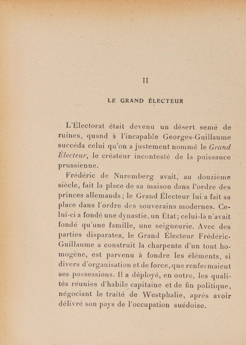 II LE GRAND ÉLECTEUR 7. « p L Electorat était devenu un désert semé de ruines, quand à l’incapable Georges-Guillaume succéda celui qu’on a justement nommé le Grand Llecleur, le créateur incontesté de la puissance prussienne. Frédéric de Nuremberg avait,' au douzième siècle, fait la place de sa maison dans l’ordre des princes allemands ; le Grand Électeur lui a fait sa place dans 1 ordre des souverains modernes. Ce¬ lui-ci a fondé une dynastie, un État; celui-là n’avait fondé qu’une famille, une seigneurie. Avec des parties disparates, le Grand Électeur Frédéric- Guillaume a construit la charpente d’un tout ho¬ mogène, est parvenu à fondre les éléments, si divers d’organisation et de force, que renfermaient ses possessions. Il a déployé, en outre, les quali¬ tés réunies d’habile capitaine et de Fin politique, négociant le traité de Westplialie, après avoir délivré son pays de l’occupation suédoise.