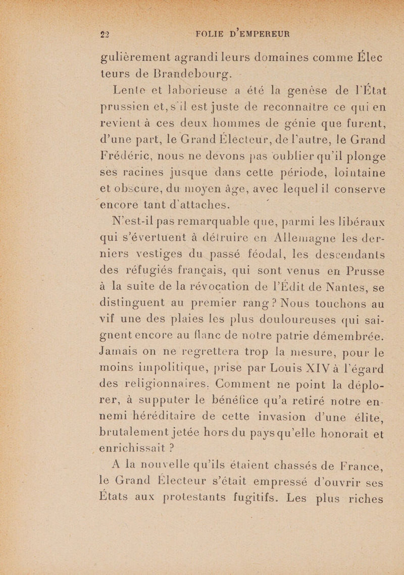 gulièrement agrandi leurs domaines comme Élec leurs de Brandebourg. Lente et laborieuse a été la genèse de l’État prussien et, s'il est juste de reconnaître ce qui en revient à ces deux hommes de génie que furent, d’une part, le Grand Electeur, de l’autre, le Grand Frédéric, nous ne devons pas oublier qu’il plonge ses racines jusque dans cette période, lointaine et obscure, du moyen âge, avec lequel il conserve encore tant d’attaches. N’est-il pas remarquable que, parmi les libéraux qui s’évertuent à détruire en Allemagne les der¬ niers vestiges du passé féodal, les descendants des réfugiés français, qui sont venus en Prusse à la suite de la révocation de l’Édit de Nantes, se distinguent au premier rang? Nous touchons au vif une des plaies les plus douloureuses qui sai¬ gnent encore au flanc de notre patrie démembrée. Jamais on ne regrettera trop la mesure, pour le moins impolitique, prise par Louis XIV à l’égard des religionnaires. Gomment ne point la déplo¬ rer, à supputer le bénéfice qu’a retiré notre en¬ nemi héréditaire de cette invasion d’une élite, brutalement jetée hors du pays qu’elle honorait et enrichissait ? A la nouvelle qu’ils étaient chassés de France, le Grand Électeur s’était empressé d’ouvrir ses Etats aux protestants fugitifs. Les plus riches