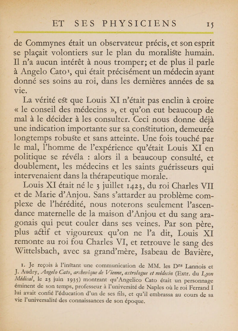 H de Commynes était un observateur précis, et son esprit se plaçait volontiers sur le plan du moraliste humain. Il n’a aucun intérêt à nous tromper; et de plus il parle à Angelo Cato1, qui était précisément un médecin ayant donné ses soins au roi, dans les dernières années de sa vie. La vérité eSt que Louis XI n’était pas enclin à croire « le conseil des médecins », et qu’on eut beaucoup de mal à le décider à les consulter. Ceci nous donne déjà une indication importante sur sa constitution, demeurée longtemps robuste et sans atteinte. Une fois touché par le mal, l’homme de l’expérience qu’était Louis XI en politique se révéla : alors il a beaucoup consulté, et doublement, les médecins et les saints guérisseurs qui intervenaient dans la thérapeutique morale. Louis XI était né le 3 juillet 1423, du roi Charles VII et de Marie d’Anjou. Sans s’attarder au problème com¬ plexe de l’hérédité, nous noterons seulement l’ascen¬ dance maternelle de la maison d’Anjou et du sang ara- gonais qui peut couler dans ses veines. Par son père, plus a&amp;if et vigoureux qu’on ne l’a dit, Louis XI remonte au roi fou Charles VI, et retrouve le sang des Wittelsbach, avec sa grand’mère, Isabeau de Bavière, 1. Je reçois à l’inStant une communication de MM. les Drs Lannois et J. Audry, Angelo Cato, archevêque de Vienne, astrologue et médecin (Extr. du Lyon Médical, le 23 juin 1935) montrant qu’Angelico Cato était un personnage éminent de son temps, professeur à l’université de Naples où le roi Ferrand I lui avait confié 1 éducation d un de ses fils, et qu’il embrassa au cours de sa vie l’universalité des connaissances de son époque.