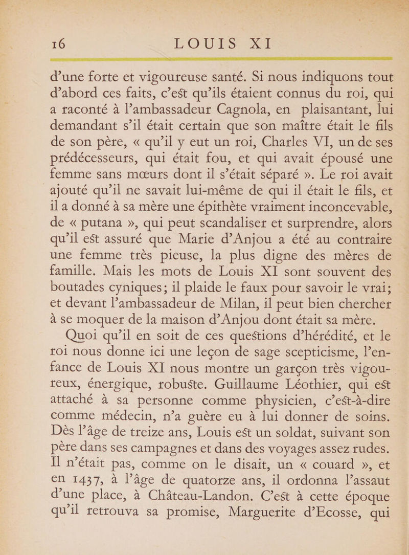 d’une forte et vigoureuse santé. Si nous indiquons tout d’abord ces faits, c’eSt qu’ils étaient connus du roi, qui a raconté à l’ambassadeur Cagnola, en plaisantant, lui demandant s’il était certain que son maître était le fils de son père, « qu’il y eut un roi, Charles VI, un de ses prédécesseurs, qui était fou, et qui avait épousé une femme sans mœurs dont il s’était séparé ». Le roi avait ajouté qu’il ne savait lui-même de qui il était le fils, et il a donné à sa mère une épithète vraiment inconcevable, de « putana », qui peut scandaliser et surprendre, alors qu’il e£t assuré que Marie d’Anjou a été au contraire une femme très pieuse, la plus digne des mères de famille. Mais les mots de Louis XI sont souvent des boutades cyniques; il plaide le faux pour savoir le vrai; et devant l’ambassadeur de Milan, il peut bien chercher à se moquer de la maison d’Anjou dont était sa mère. Quoi qu’il en soit de ces questions d’hérédité, et le roi nous donne ici une leçon de sage scepticisme, l’en¬ fance de Louis XI nous montre un garçon très vigou¬ reux, énergique, robuste. Guillaume Léothier, qui e£t attaché à sa personne comme physicien, c’eSt-à-dire comme médecin, n’a guère eu à lui donner de soins. Dès l’âge de treize ans, Louis eSt un soldat, suivant son père dans ses campagnes et dans des voyages assez rudes. Il n’était pas, comme on le disait, un « couard », et en 1437, à l’âge de quatorze ans, il ordonna l’assaut d’une place, à Château-Landon. C’eSt à cette époque qu’il retrouva sa promise, Marguerite d’Ecosse, qui
