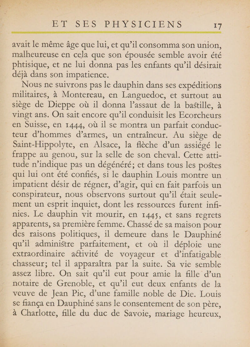 avait le même âge que lui, et qu’il consomma son union, malheureuse en cela que son épousée semble avoir été phtisique, et ne lui donna pas les enfants qu’il désirait déjà dans son impatience. Nous ne suivrons pas le dauphin dans ses expéditions militaires, à Montereau, en Languedoc, et surtout au siège de Dieppe où il donna l’assaut de la bastille, à vingt ans. On sait encore qu’il conduisit les Ecorcheurs en Suisse, en 1444, où il se montra un parfait conduc¬ teur d’hommes d’armes, un entraîneur. Au siège de Saint-Hippolyte, en Alsace, la flèche d’un assiégé le frappe au genou, sur la selle de son cheval. Cette atti¬ tude n’indique pas un dégénéré; et dans tous les poStes qui lui ont été confiés, si le dauphin Louis montre un impatient désir de régner, d’agir, qui en fait parfois un conspirateur, nous observons surtout qu’il était seule¬ ment un esprit inquiet, dont les ressources furent infi¬ nies. Le dauphin vit mourir, en 1445, et sans regrets apparents, sa première femme. Chassé de sa maison pour des raisons politiques, il demeure dans le Dauphiné qu’il administre parfaitement, et où il déploie une extraordinaire aâivité de voyageur et d’infatigable chasseur; tel il apparaîtra par la suite. Sa vie semble assez libre. On sait qu’il eut pour amie la fille d’un notaire de Grenoble, et qu’il eut deux enfants de la veuve de Jean Pic, d’une famille noble de Die. Louis se fiança en Dauphiné sans le consentement de son père, à Charlotte, fille du duc de Savoie, mariage heureux.