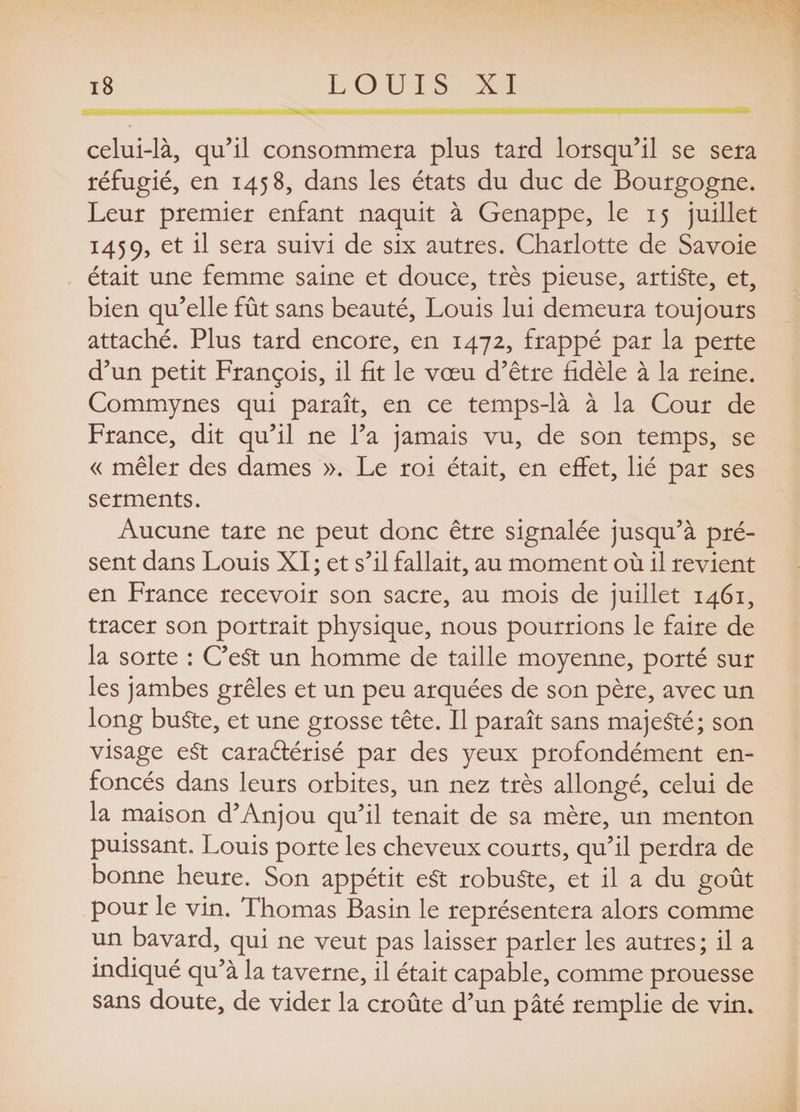celui-là, qu’il consommera plus tard lorsqu’il se sera réfugié, en 1458, dans les états du duc de Bourgogne. Leur premier enfant naquit à Genappe, le 15 juillet 1459, et il sera de six autres. Charlotte de Savoie était une femme saine et douce, très pieuse, artiste, et, bien qu’elle fût sans beauté, Louis lui demeura toujours attaché. Plus tard encore, en 1472, frappé par la perte d’un petit François, il fit le vœu d’être fidèle à la reine. Commynes qui paraît, en ce temps-là à la Cour de France, dit qu’il ne l’a jamais vu, de son temps, se « mêler des dames ». Le roi était, en effet, lié par ses serments. Aucune tare ne peut donc être signalée jusqu’à pré¬ sent dans Louis XI ; et s’il fallait, au moment où il revient en France recevoir son sacre, au mois de juillet 1461, tracer son portrait physique, nous pourrions le faire de la sorte : C’eSt un homme de taille moyenne, porté sur les jambes grêles et un peu arquées de son père, avec un long buSte, et une grosse tête. Il paraît sans majesté; son visage eSt caractérisé par des yeux profondément en¬ foncés dans leurs orbites, un nez très allongé, celui de la maison d’Anjou qu’il tenait de sa mère, un menton puissant. Louis porte les cheveux courts, qu’il perdra de bonne heure. Son appétit eSt robuste, et il a du goût pour le vin. Thomas Basin le représentera alors comme un bavard, qui ne veut pas laisser parler les autres; il a indiqué qu’à la taverne, il était capable, comme prouesse sans doute, de vider la croûte d’un pâté remplie de vin.