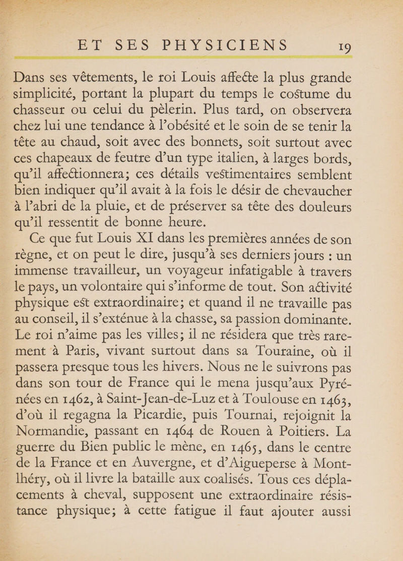*9 Dans ses vêtements, le roi Louis affeéte la plus grande simplicité, portant la plupart du temps le coutume du chasseur ou celui du pèlerin. Plus tard, on observera chez lui une tendance à l’obésité et le soin de se tenir la tête au chaud, soit avec des bonnets, soit surtout avec ces chapeaux de feutre d’un type italien, à larges bords, qu’il affeéüonnera ; ces détails vestimentaires semblent bien indiquer qu’il avait à la fois le désir de chevaucher à l’abri de la pluie, et de préserver sa tête des douleurs qu’il ressentit de bonne heure. Ce que fut Louis XI dans les premières années de son règne, et on peut le dire, jusqu’à ses derniers jours : un immense travailleur, un voyageur infatigable à travers le pays, un volontaire qui s’informe de tout. Son aftivité physique eSt extraordinaire; et quand il ne travaille pas au conseil, il s’exténue a la chasse, sa passion dominante. Le roi n’aime pas les villes ; il ne résidera que très rare¬ ment à Paris, vivant surtout dans sa Touraine, où il passera presque tous les hivers. Nous ne le suivrons pas dans son tour de France qui le mena jusqu’aux Pyré¬ nées en 1462, à Saint-jean-de-Luz et à Toulouse en 1465, d’où il regagna la Picardie, puis Tournai, rejoignit la Normandie, passant en 1464 de Rouen à Poitiers. La guerre du Bien public le mène, en 1465, dans le centre de la France et en Auvergne, et d’Aigueperse à Mont- lhéry, où il livre la bataille aux coalisés. Tous ces dépla¬ cements à cheval, supposent une extraordinaire résis¬ tance physique; à cette fatigue il faut ajouter aussi