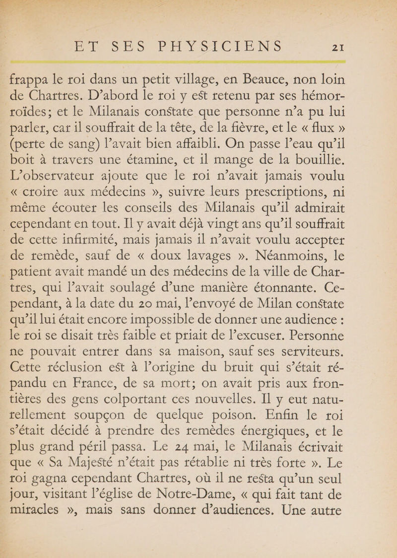 frappa le roi dans un petit village, en Beauce, non loin de Chartres. D’abord le roi y eSt retenu par ses hémor¬ roïdes; et le Milanais constate que personne n’a pu lui parler, car il souffrait de la tête, de la fièvre, et le « flux » (perte de sang) l’avait bien affaibli. On passe l’eau qu’il boit à travers une étamine, et il mange de la bouillie. L’observateur ajoute que le roi n’avait jamais voulu « croire aux médecins », suivre leurs prescriptions, ni même écouter les conseils des Milanais qu’il admirait cependant en tout. Il y avait déjà vingt ans qu’il souffrait de cette infirmité, mais jamais il n’avait voulu accepter de remède, sauf de « doux lavages ». Néanmoins, le patient avait mandé un des médecins de la ville de Char¬ tres, qui l’avait soulagé d’une manière étonnante. Ce¬ pendant, à la date du 20 mai, l’envoyé de Milan constate qu’il lui était encore impossible de donner une audience : le roi se disait très faible et priait de l’excuser. Personne ne pouvait entrer dans sa maison, sauf ses serviteurs. Cette réclusion eSt à l’origine du bruit qui s’était ré¬ pandu en France, de sa mort; on avait pris aux fron¬ tières des gens colportant ces nouvelles. Il y eut natu¬ rellement soupçon de quelque poison. Enfin le roi s’était décidé à prendre des remèdes énergiques, et le plus grand péril passa. Le 24 mai, le Milanais écrivait que « Sa Majesté n’était pas rétablie ni très forte ». Le roi gagna cependant Chartres, où il ne resta qu’un seul jour, visitant l’église de Notre-Dame, « qui fait tant de miracles », mais sans donner d’audiences. Une autre
