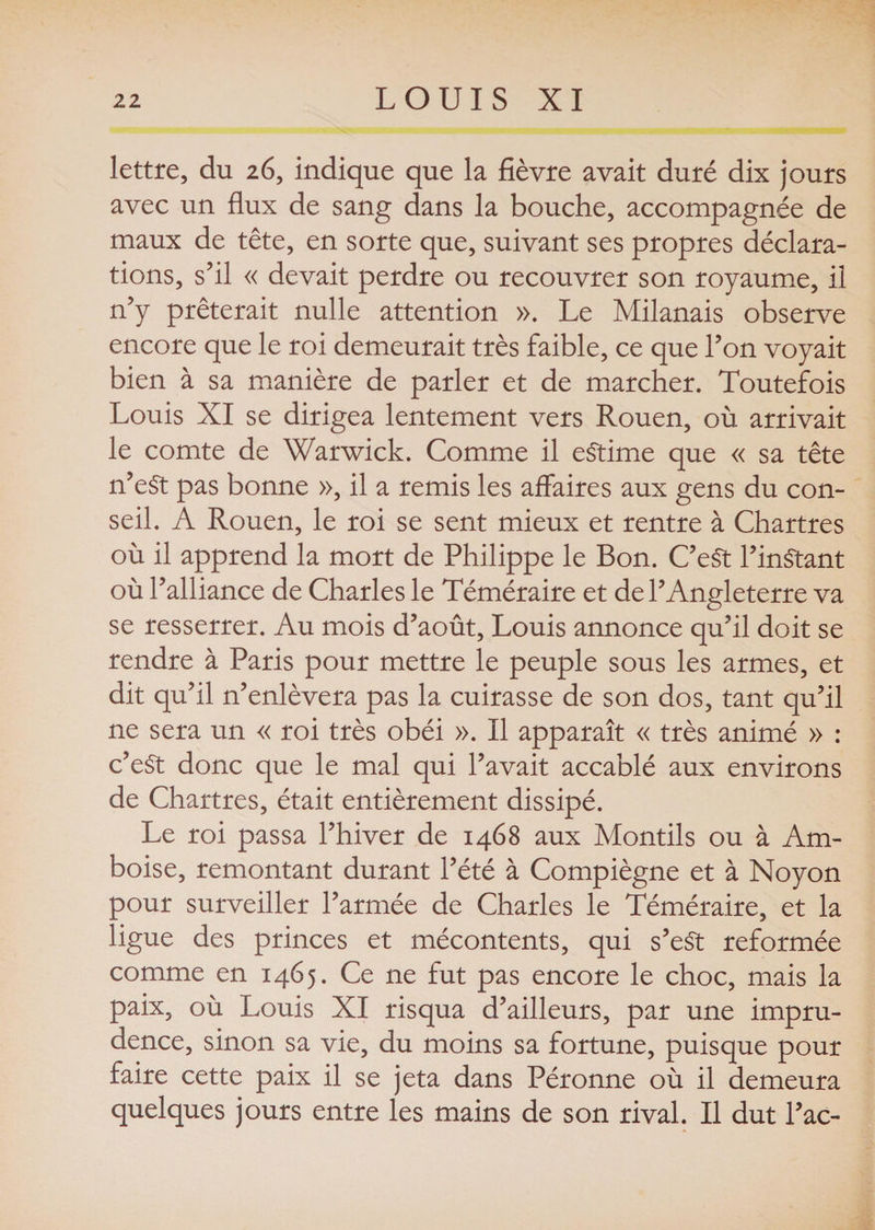 lettre, du 26, indique que la fièvre avait duré dix jours avec un flux de sang dans la bouche, accompagnée de maux de tête, en sorte que, suivant ses propres déclara¬ tions, s’il « devait perdre ou recouvrer son royaume, il n’y prêterait nulle attention ». Le Milanais observe encore que le roi demeurait très faible, ce que l’on voyait bien à sa manière de parler et de marcher. Toutefois Louis XI se dirigea lentement vers Rouen, où arrivait le comte de Warwick. Comme il estime que « sa tête n’eSt pas bonne », il a remis les affaires aux gens du con¬ seil. A Rouen, le roi se sent mieux et rentre à Chartres où il apprend la mort de Philippe le Bon. C’eSt l’instant où l’alliance de Charles le Téméraire et de l’Angleterre va se resserrer. Au mois d’août, Louis annonce qu’il doit se rendre à Paris pour mettre le peuple sous les armes, et dit qu’il n’enlèvera pas la cuirasse de son dos, tant qu’il ne sera un « roi très obéi ». Il apparaît « très animé » : c’eSt donc que le mal qui l’avait accablé aux environs de Chartres, était entièrement dissipé. Le roi passa l’hiver de 1468 aux Mondls ou à Am- boise, remontant durant l’été à Compiègne et à Noyon pour surveiller l’armée de Charles le Téméraire, et la ligue des princes et mécontents, qui s’eSt reformée comme en 1465. Ce ne fut pas encore le choc, mais la paix, où Louis XI risqua d’ailleurs, par une impru¬ dence, sinon sa vie, du moins sa fortune, puisque pour faire cette paix il se jeta dans Péronne où il demeura quelques jours entre les mains de son rival. Il dut l’ac-