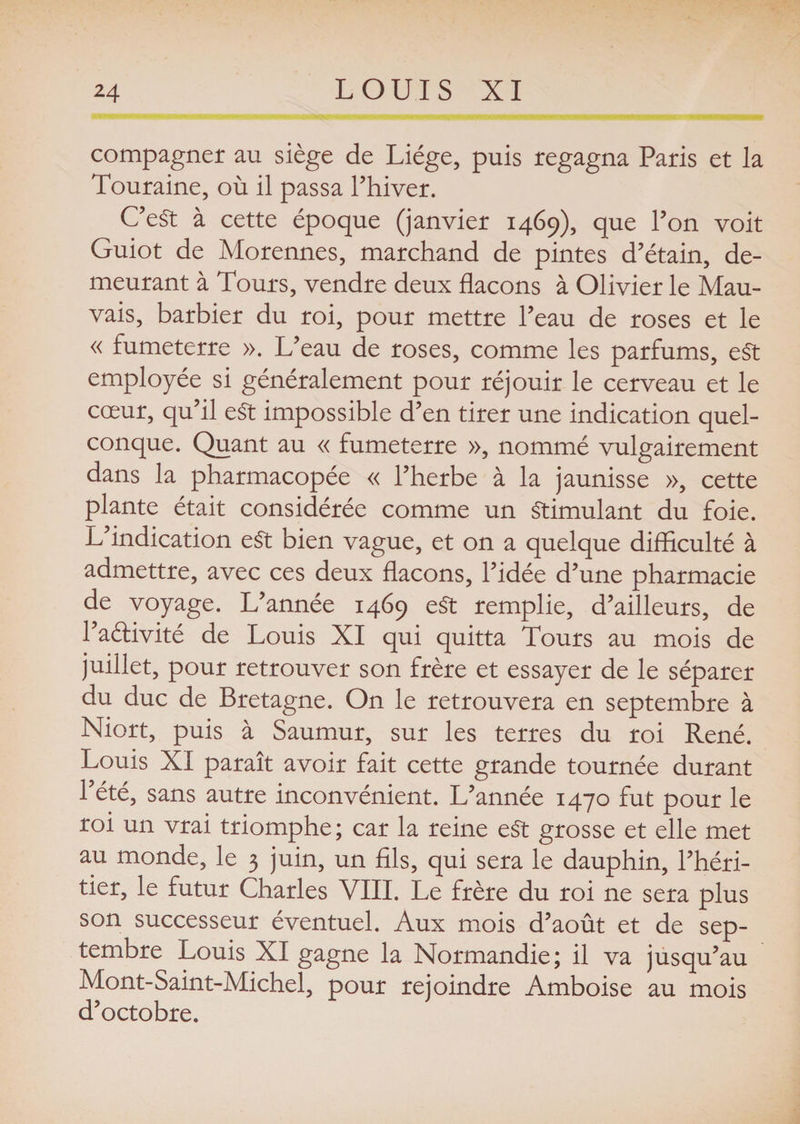 compagner au siège de Liège, puis regagna Paris et la Touraine, où il passa l’hiver. C’eSt à cette époque (janvier 1469), que l’on voit Guiot de Morennes, marchand de pintes d’étain, de¬ meurant à Tours, vendre deux flacons à Olivier le Mau¬ vais, barbier du roi, pour mettre l’eau de roses et le « fumeterre ». L’eau de roses, comme les parfums, eSt employée si généralement pour réjouir le cerveau et le cœur, qu’il eSt impossible d’en tirer une indication quel¬ conque. Quant au « fumeterre », nommé vulgairement dans la pharmacopée « l’herbe à la jaunisse », cette plante était considérée comme un Stimulant du foie. L’indication eSt bien vague, et on a quelque difficulté à admettre, avec ces deux flacons, l’idée d’une pharmacie de voyage. L’année 1469 eSt remplie, d’ailleurs, de l’aéHvité de Louis XI qui quitta Tours au mois de juillet, pour retrouver son frère et essayer de le séparer du duc de Bretagne. On le retrouvera en septembre à Niort, puis à Saumur, sur les terres du roi René. Louis XI paraît avoir fait cette grande tournée durant l’été, sans autre inconvénient. L’année 1470 fut pour le roi un vrai triomphe ; car la reine eSt grosse et elle met au monde, le 3 juin, un fils, qui sera le dauphin, l’héri¬ tier, le futur Charles VIII. Le frère du roi ne sera plus son successeur éventuel. Aux mois d’août et de sep¬ tembre Louis XI gagne la Normandie; il va jusqu’au Mont-Saint-Michel, pour rejoindre Amboise au mois d’octobre.