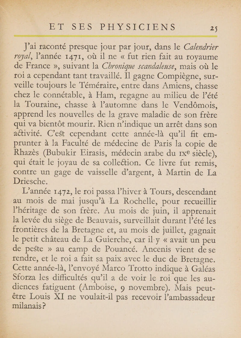 J’ai raconté presque jour par jour, dans le Calendrier royal, l’année 1471, où il ne « fut rien fait au royaume de France », suivant la Chronique scandaleuse, mais où le roi a cependant tant travaillé. Il gagne Compiègne, sur¬ veille toujours le Téméraire, entre dans Amiens, chasse chez le connétable, à Ham, regagne au milieu de l’été la Touraine, chasse à l’automne dans le Vendômois, apprend les nouvelles de la grave maladie de son frère qui va bientôt mourir. Rien n’indique un arrêt dans son aéfivité. C’eSt cependant cette année-là qu’il fit em¬ prunter à la Faculté de médecine de Paris la copie de Rhazès (Bubukir Eirasis, médecin arabe du ixe siècle), qui était le joyau de sa colle&amp;ion. Ce livre fut remis, contre un gage de vaisselle d’argent, à Martin de La Driesche. L’année 1472, le roi passa l’hiver à Tours, descendant au mois de mai jusqu’à La Rochelle, pour recueillir l’héritage de son frère. Au mois de juin, il apprenait la levée du siège de Beauvais, surveillait durant l’été les frontières de la Bretagne et, au mois de juillet, gagnait le petit château de La Guierche, car il y « avait un peu de peSte » au camp de Pouancé. Ancenis vient de se rendre, et le roi a fait sa paix avec le duc de Bretagne. Cette année-là, l’envoyé Marco Trotto indique à Galéas Sforza les difficultés qu’il a de voir le roi que les au¬ diences fatiguent (Amboise, 9 novembre). Mais peut- être Louis XI ne voulait-il pas recevoir l’ambassadeur milanais ?