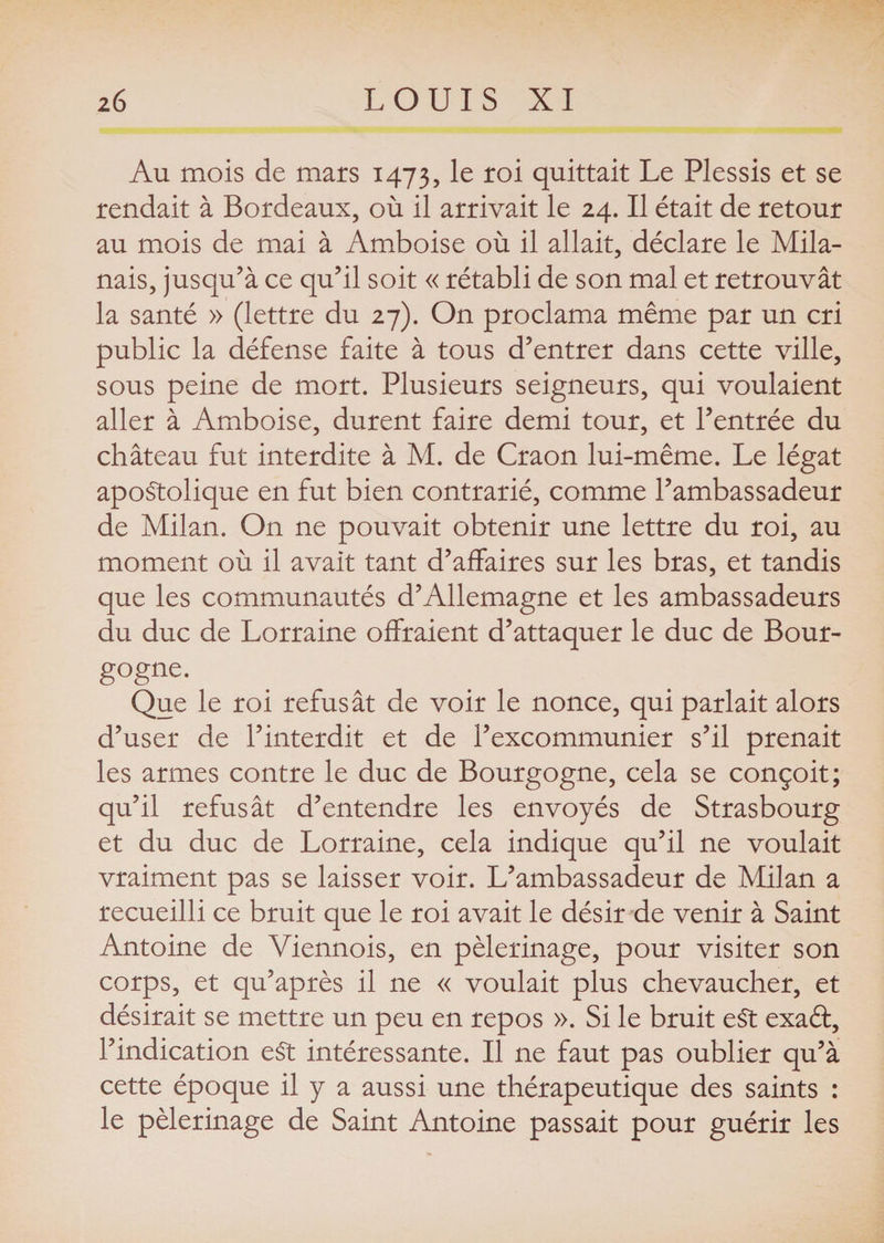 Au mois de mars 1473, Ie r°i quittait Le Plessis et se rendait à Bordeaux, où il arrivait le 24. Il était de retour au mois de mai à Amboise où il allait, déclare le Mila¬ nais, jusqu’à ce qu’il soit « rétabli de son mal et retrouvât la santé » (lettre du 27). On proclama même par un cri public la défense faite à tous d’entrer dans cette ville, sous peine de mort. Plusieurs seigneurs, qui voulaient aller à Amboise, durent faire demi tour, et l’entrée du château fut interdite à M. de Craon lui-même. Le légat apostolique en fut bien contrarié, comme l’ambassadeur de Milan. On ne pouvait obtenir une lettre du roi, au moment où il avait tant d’affaires sur les bras, et tandis que les communautés d’Allemagne et les ambassadeurs du duc de Lorraine offraient d’attaquer le duc de Bour- gogne. Que le roi refusât de voir le nonce, qui parlait alors d’user de l’interdit et de l’excommunier s’il prenait les armes contre le duc de Bourgogne, cela se conçoit; qu’il refusât d’entendre les envoyés de Strasbourg et du duc de Lorraine, cela indique qu’il ne voulait vraiment pas se laisser voir. L’ambassadeur de Milan a recueilli ce bruit que le roi avait le désir de venir à Saint Antoine de Viennois, en pèlerinage, pour visiter son corps, et qu’après il ne « voulait plus chevaucher, et désirait se mettre un peu en repos ». Si le bruit eSt exaft, l’indication eSt intéressante. Il ne faut pas oublier qu’à cette époque il y a aussi une thérapeutique des saints : le pèlerinage de Saint Antoine passait pour guérir les