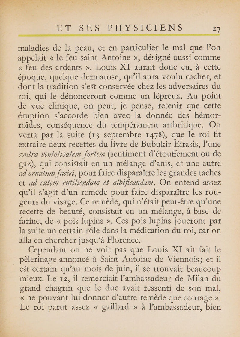 maladies de la peau, et en particulier le mal que l’on appelait « le feu saint Antoine », désigné aussi comme « feu des ardents ». Louis XI aurait donc eu, à cette époque, quelque dermatose, qu’il aura voulu cacher, et dont la tradition s’eSt conservée chez les adversaires du roi, qui le dénonceront comme un lépreux. Au point de vue clinique, on peut, je pense, retenir que cette éruption s’accorde bien avec la donnée des hémor¬ roïdes, conséquence du tempérament arthritique. On verra par la suite (13 septembre 1478), que le roi fit extraire deux recettes du livre de Bubukir Eirasis, l’une contra ventotisatem fortem (sentiment d’étouffement ou de gaz), qui consistait en un mélange d’anis, et une autre ad ornatum faciei, pour faire disparaître les grandes taches et ad cutem rutiliendam et albificanda?n. On entend assez qu’il s’agit d’un remède pour faire disparaître les rou¬ geurs du visage. Ce remède, qui n’était peut-être qu’une recette de beauté, consistait en un mélange, à base de farine, de « pois lupins ». Ces pois lupins joueront par la suite un certain rôle dans la médication du roi, car on alla en chercher jusqu’à Florence. Cependant on ne voit pas que Louis XI ait fait le pèlerinage annoncé à Saint Antoine de Viennois; et il eSt certain qu’au mois de juin, il se trouvait beaucoup mieux. Le 12, il remerciait l’ambassadeur de Milan du grand chagrin que le duc avait ressenti de son mal, « ne pouvant lui donner d’autre remède que courage ». Le roi parut assez « gaillard » à l’ambassadeur, bien