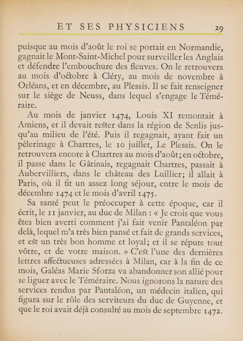puisque au mois d’août le roi se portait en Normandie, gagnait le Mont-Saint-Michel pour surveiller les Anglais et défendre l’embouchure des fleuves. On le retrouvera au mois d’oâobre à Cléry, au mois de novembre à Orléans, et en décembre, au Plessis. Il se fait renseigner sur le siège de Neuss, dans lequel s’engage le Témé¬ raire. Au mois de janvier 1474, Louis XI remontait à Amiens, et il devait rester dans la région de Senlis jus¬ qu’au milieu de l’été. Puis il regagnait, ayant fait un pèlerinage à Chartres, le 10 juillet. Le Plessis. On le retrouvera encore à Chartres au mois d’août; en oéiobre, il passe dans le Gâtinais, regagnait Chartres, passait à Aubervilliers, dans le château des Luillier; il allait à Paris, où il fit un assez long séjour, entre le mois de décembre 1474 et le mois d’avril 1475. Sa santé peut le préoccuper à cette époque, car il écrit, le 11 janvier, au duc de Milan : « je crois que vous êtes bien averti comment j’ai fait venir Pantaléon par delà, lequel m’a très bien pansé et fait de grands services, et eSt un très bon homme et loyal; et il se réputé tout vôtre, et de votre maison. » C’eSt l’une des dernières lettres affe&amp;ueuses adressées à Milan, car à la fin de ce mois, Galéas Marie Sforza va abandonner son allié pour se liguer avec le Téméraire. Nous ignorons la nature des services rendus par Pantaléon, un médecin italien, qui figura sur le rôle des serviteurs du duc de Guyenne, et que le roi avait déjà consulté au mois de septembre 1472.