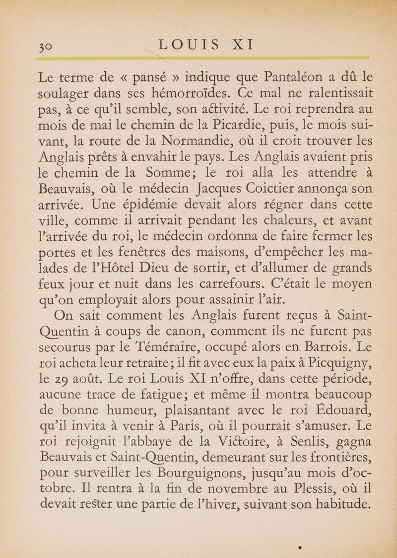 Le terme de « pansé » indique que Pantaléon a dû le soulager dans ses hémorroïdes. Ce mal ne ralentissait pas, à ce qu’il semble, son activité. Le roi reprendra au mois de mai le chemin de la Picardie, puis, le mois sui¬ vant, la route de la Normandie, où il croit trouver les Anglais prêts à envahir le pays. Les Anglais avaient pris le chemin de la Somme; le roi alla les attendre à Beauvais, où le médecin Jacques Coictier annonça son arrivée. Une épidémie devait alors régner dans cette ville, comme il arrivait pendant les chaleurs, et avant l’arrivée du roi, le médecin ordonna de faire fermer les portes et les fenêtres des maisons, d’empêcher les ma¬ lades de l’Hôtel Dieu de sortir, et d’allumer de grands feux jour et nuit dans les carrefours. C’était le moyen qu’on employait alors pour assainir l’air. On sait comment les Anglais furent reçus à Saint- Quentin à coups de canon, comment ils ne furent pas secourus par le Téméraire, occupé alors en Barrois. Le roi acheta leur retraite ; il fit avec eux la paix à Picquigny, le 29 août. Le roi Louis XI n’offre, dans cette période, aucune trace de fatigue; et même il montra beaucoup de bonne humeur, plaisantant avec le roi Édouard, qu’il invita à venir à Paris, où il pourrait s’amuser. Le roi rejoignit l’abbaye de la Viêloire, à Senlis, gagna Beauvais et Saint-Quentin, demeurant sur les frontières, pour surveiller les Bourguignons, jusqu’au mois d’oc¬ tobre. Il rentra à la fin de novembre au Plessis, où il devait rester une partie de l’hiver, suivant son habitude.
