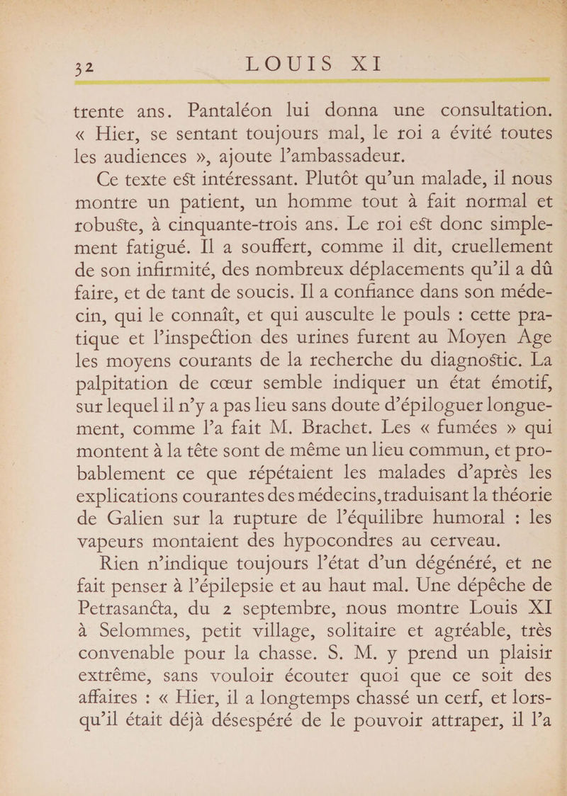 trente ans. Pantaléon lui donna une consultation. « Hier, se sentant toujours mal, le roi a évité toutes les audiences », ajoute l’ambassadeur. Ce texte e£t intéressant. Plutôt qu’un malade, il nous montre un patient, un homme tout à fait normal et robuste, à cinquante-trois ans. Le roi eSt donc simple¬ ment fatigué. Il a souffert, comme il dit, cruellement de son infirmité, des nombreux déplacements qu’il a dû faire, et de tant de soucis. Il a confiance dans son méde¬ cin, qui le connaît, et qui ausculte le pouls : cette pra¬ tique et l’inspedion des urines furent au Moyen Age les moyens courants de la recherche du diagnostic. La palpitation de cœur semble indiquer un état émotif, sur lequel il n’y a pas lieu sans doute d’épiloguer longue¬ ment, comme l’a fait M. Brachet. Les « fumées » qui montent à la tête sont de même un lieu commun, et pro¬ bablement ce que répétaient les malades d’après les explications courantes des médecins, traduisant la théorie de Galien sur la rupture de l’équilibre humoral : les vapeurs montaient des hypocondres au cerveau. Rien n’indique toujours l’état d’un dégénéré, et ne fait penser à l’épilepsie et au haut mal. Une dépêche de Petrasanda, du 2 septembre, nous montre Louis XI à Selommes, petit village, solitaire et agréable, très convenable pour la chasse. S. M. y prend un plaisir extrême, sans vouloir écouter quoi que ce soit des affaires : « Hier, il a longtemps chassé un cerf, et lors¬ qu’il était déjà désespéré de le pouvoir attraper, il l’a