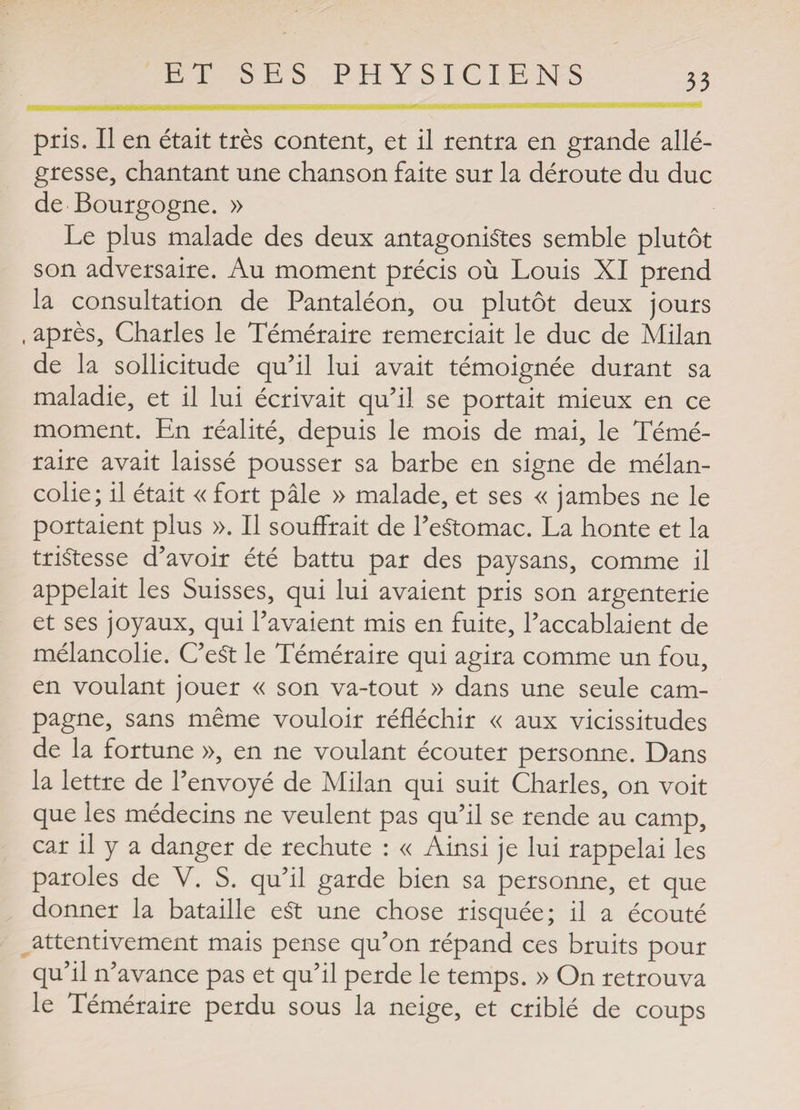 pris. Il en était très content, et il rentra en grande allé¬ gresse, chantant une chanson faite sur la déroute du duc de Bourgogne. » Le plus malade des deux antagonistes semble plutôt son adversaire. Au moment précis où Louis XI prend la consultation de Pantaléon, ou plutôt deux jours , après, Charles le Téméraire remerciait le duc de Milan de la sollicitude qu’il lui avait témoignée durant sa maladie, et il lui écrivait qu’il se portait mieux en ce moment. En réalité, depuis le mois de mai, le Témé¬ raire avait laissé pousser sa barbe en signe de mélan¬ colie; il était « fort pâle » malade, et ses « jambes ne le portaient plus ». Il souffrait de l’estomac. La honte et la tristesse d’avoir été battu par des paysans, comme il appelait les Suisses, qui lui avaient pris son argenterie et ses joyaux, qui l’avaient mis en fuite, l’accablaient de mélancolie. C’eSt le Téméraire qui agira comme un fou, en voulant jouer « son va-tout » dans une seule cam¬ pagne, sans même vouloir réfléchir « aux vicissitudes de la fortune », en ne voulant écouter personne. Dans la lettre de l’envoyé de Milan qui suit Charles, on voit que les médecins ne veulent pas qu’il se rende au camp, car il y a danger de rechute : « Ainsi je lui rappelai les paroles de V. S. qu’il garde bien sa personne, et que donner la bataille e£t une chose risquée; il a écouté attentivement mais pense qu’on répand ces bruits pour qu’il n’avance pas et qu’il perde le temps. » On retrouva le Téméraire perdu sous la neige, et criblé de coups