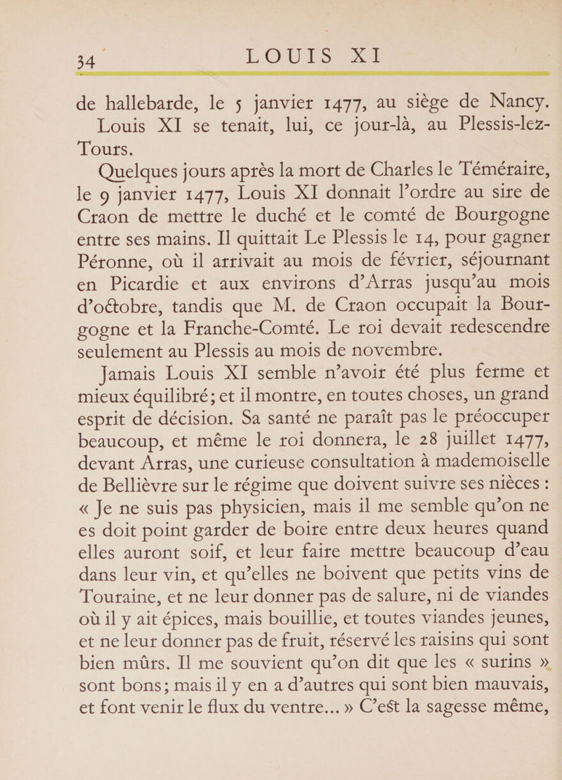 de hallebarde, le 5 janvier 1477, au siège de Nancy. Louis XI se tenait, lui, ce jour-là, au Plessis-lez- Tours. Quelques jours après la mort de Charles le Téméraire, le 9 janvier 1477, Louis XI donnait l’ordre au sire de Craon de mettre le duché et le comté de Bourgogne entre ses mains. Il quittait Le Plessis le 14, pour gagner Péronne, où il arrivait au mois de février, séjournant en Picardie et aux environs d’Arras jusqu’au mois d’o&amp;obre, tandis que M. de Craon occupait la Bour¬ gogne et la Franche-Comté. Le roi devait redescendre seulement au Plessis au mois de novembre. Jamais Louis XI semble n’avoir été plus ferme et mieux équilibré; et il montre, en toutes choses, un grand esprit de décision. Sa santé ne paraît pas le préoccuper beaucoup, et même le roi donnera, le 28 juillet 1477, devant Arras, une curieuse consultation à mademoiselle de Bellièvre sur le régime que doivent suivre ses nièces : « Je ne suis pas physicien, mais il me semble qu’on ne es doit point garder de boire entre deux heures quand elles auront soif, et leur faire mettre beaucoup d’eau dans leur vin, et qu’elles ne boivent que petits vins de Touraine, et ne leur donner pas de salure, ni de viandes où il y ait épices, mais bouillie, et toutes viandes jeunes, et ne leur donner pas de fruit, réservé les raisins qui sont bien mûrs. Il me souvient qu’on dit que les « surins » sont bons ; mais il y en a d’autres qui sont bien mauvais, et font venir le flux du ventre... » C’eSt la sagesse même,