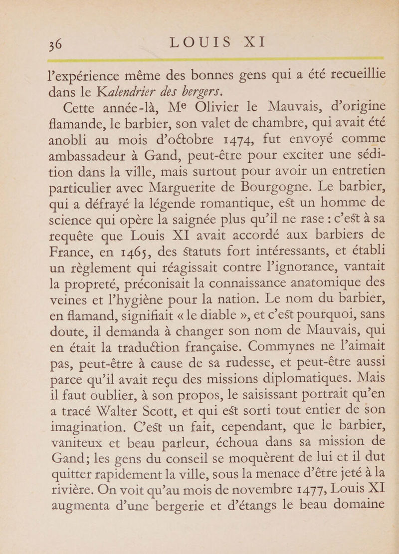 l'expérience même des bonnes gens qui a été recueillie dans le YLalendrier des bergers. Cette année-là, Me Olivier le Mauvais, d’origine flamande, le barbier, son valet de chambre, qui avait été anobli au mois d’oètobre 1474, fut envoyé comme ambassadeur à Gand, peut-être pour exciter une sédi¬ tion dans la ville, mais surtout pour avoir un entretien particulier avec Marguerite de Bourgogne. Le barbier, qui a défrayé la légende romantique, eSt un homme de science qui opère la saignée plus qu’il ne rase : c’eSt à sa requête que Louis XI avait accordé aux barbiers de France, en 1465, des Statuts fort intéressants, et établi un règlement qui réagissait contre l’ignorance, vantait la propreté, préconisait la connaissance anatomique des veines et l’hygiène pour la nation. Le nom du barbier, en flamand, signifiait « le diable », et c’est pourquoi, sans doute, il demanda à changer son nom de Mauvais, qui en était la tradu&amp;ion française. Commynes ne l’aimait pas, peut-être à cause de sa rudesse, et peut-être aussi parce qu’il avait reçu des missions diplomatiques. Mais il faut oublier, à son propos, le saisissant portrait qu’en a tracé Walter Scott, et qui eSt sorti tout entier de son imagination. C’eSt un fait, cependant, que le barbier, vaniteux et beau parleur, échoua dans sa mission de Gand; les gens du conseil se moquèrent de lui et il dut quitter rapidement la ville, sous la menace d’être jeté à la rivière. On voit qu’au mois de novembre 1477, Louis XI augmenta d’une bergerie et d’étangs le beau domaine