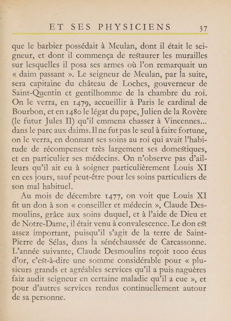 que le barbier possédait à Meulan, dont il était le sei¬ gneur, et dont il commença de restaurer les murailles sur lesquelles il posa ses armes où l’on remarquait un « daim passant ». Le seigneur de Meulan, par la suite, sera capitaine du château de Loches, gouverneur de Saint-Quentin et gentilhomme de la chambre du roi. On le verra, en 1479, accueillir à Paris le cardinal de Bourbon, et en 1480 le légat du pape, Julien de la Rovère (le futur Jules II) qu’il emmena chasser à Vincennes... dans le parc aux daims. Il ne fut pas le seul à faire fortune, on le verra, en donnant ses soins au roi qui avait l’habi- tude de récompenser très largement ses domestiques, et en particulier ses médecins. On n’observe pas d’ail¬ leurs qu’il ait eu à soigner particulièrement Louis XI en ces jours, sauf peut-être pour les soins particuliers de son mal habituel. Au mois de décembre 1477, on voit que Louis XI fit un don à son « conseiller et médecin », Claude Des¬ moulins, grâce aux soins duquel, et à l’aide de Dieu et de Notre-Dame, il était venu à convalescence. Le don e£t assez important, puisqu’il s’agit de la terre de Saint- Pierre de Sélas, dans la sénéchaussée de Carcassonne. L’année suivante, Claude Desmoulins reçoit 1000 écus d’or, c’eSt-à-dire une somme considérable pour « plu¬ sieurs grands et agréables services qu’il a puis naguères faiz audit seigneur en certaine maladie qu’il a eue », et pour d’autres services rendus continuellement autour de sa personne.
