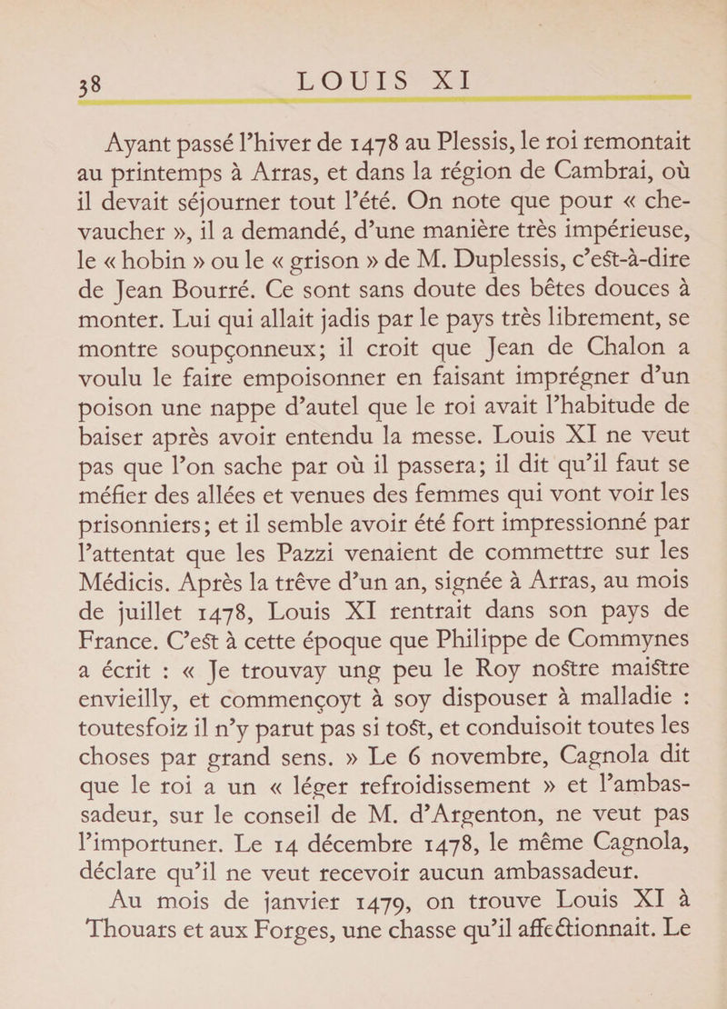 Ayant passé l’hiver de 1478 au Plessis, le roi remontait au printemps à Arras, et dans la région de Cambrai, où il devait séjourner tout l’été. On note que pour « che¬ vaucher », il a demandé, d’une manière très impérieuse, le « hobin » ou le « grison » de M. Duplessis, c’eSt-à-dire de Jean Bourré. Ce sont sans doute des bêtes douces à monter. Lui qui allait jadis par le pays très librement, se montre soupçonneux; il croit que Jean de Chalon a voulu le faire empoisonner en faisant imprégner d’un poison une nappe d’autel que le roi avait l’habitude de baiser après avoir entendu la messe. Louis XI ne veut pas que l’on sache par où il passera; il dit qu’il faut se méfier des allées et venues des femmes qui vont voir les prisonniers ; et il semble avoir été fort impressionné par l’attentat que les Pazzi venaient de commettre sur les Médicis. Après la trêve d’un an, signée à Arras, au mois de juillet 1478, Louis XI rentrait dans son pays de France. C’eSt à cette époque que Philippe de Commynes a écrit : « Je trouvay ung peu le Roy noStre maiStre envieilly, et commençoyt à soy dispouser à malladie : toutesfoiz il n’y parut pas si toSt, et conduisoit toutes les choses par grand sens. » Le 6 novembre, Cagnola dit que le roi a un « léger refroidissement » et l’ambas¬ sadeur, sur le conseil de M. d’Argenton, ne veut pas l’importuner. Le 14 décembre 1478, le même Cagnola, déclare qu’il ne veut recevoir aucun ambassadeur. Au mois de janvier 1479, on trouve Louis XI à Thouars et aux Forges, une chasse qu’il affectionnait. Le