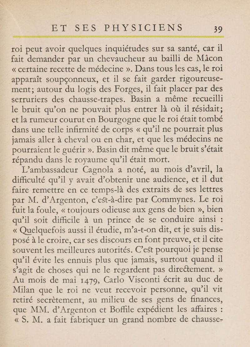 roi peut avoir quelques inquiétudes sur sa santé, car il fait demander par un chevaucheur au bailli de Mâcon « certaine recette de médecine ». Dans tous les cas, le roi apparaît soupçonneux, et il se fait garder rigoureuse¬ ment; autour du logis des Forges, il fait placer par des serruriers des chausse-trapes. Basin a même recueilli le bruit qu’on ne pouvait plus entrer là où il résidait; et la rumeur courut en Bourgogne que le roi était tombé dans une telle infirmité de corps « qu’il ne pourrait plus jamais aller à cheval ou en char, et que les médecins ne pourraient le guérir ». Basin dit même que le bruit s’était répandu dans le royaume qu’il était mort. L’ambassadeur Cagnola a noté, au mois d’avril, la difficulté qu’il y avait d’obtenir une audience, et il dut faire remettre en ce temps-là des extraits de ses lettres par M. d’Argenton, c’eSt-à-dire par Commynes. Le roi fuit la foule, « toujours odieuse aux gens de bien », bien qu’il soit difficile à un prince de se conduire ainsi : « Quelquefois aussi il étudie, m’a-t-on dit, et je suis dis¬ posé à le croire, car ses discours en font preuve, et il cite souvent les meilleures autorités. C’eSt pourquoi je pense qu’il évite les ennuis plus que jamais, surtout quand il s’agit de choses qui ne le regardent pas directement. » Au mois de mai 1479, Carlo Visconti écrit au duc de Milan que le roi ne veut recevoir personne, qu’il vit retiré secrètement, au milieu de ses gens de finances, que MM. d’Argenton et Boffile expédient les affaires : « S. M. a fait fabriquer un grand nombre de chausser