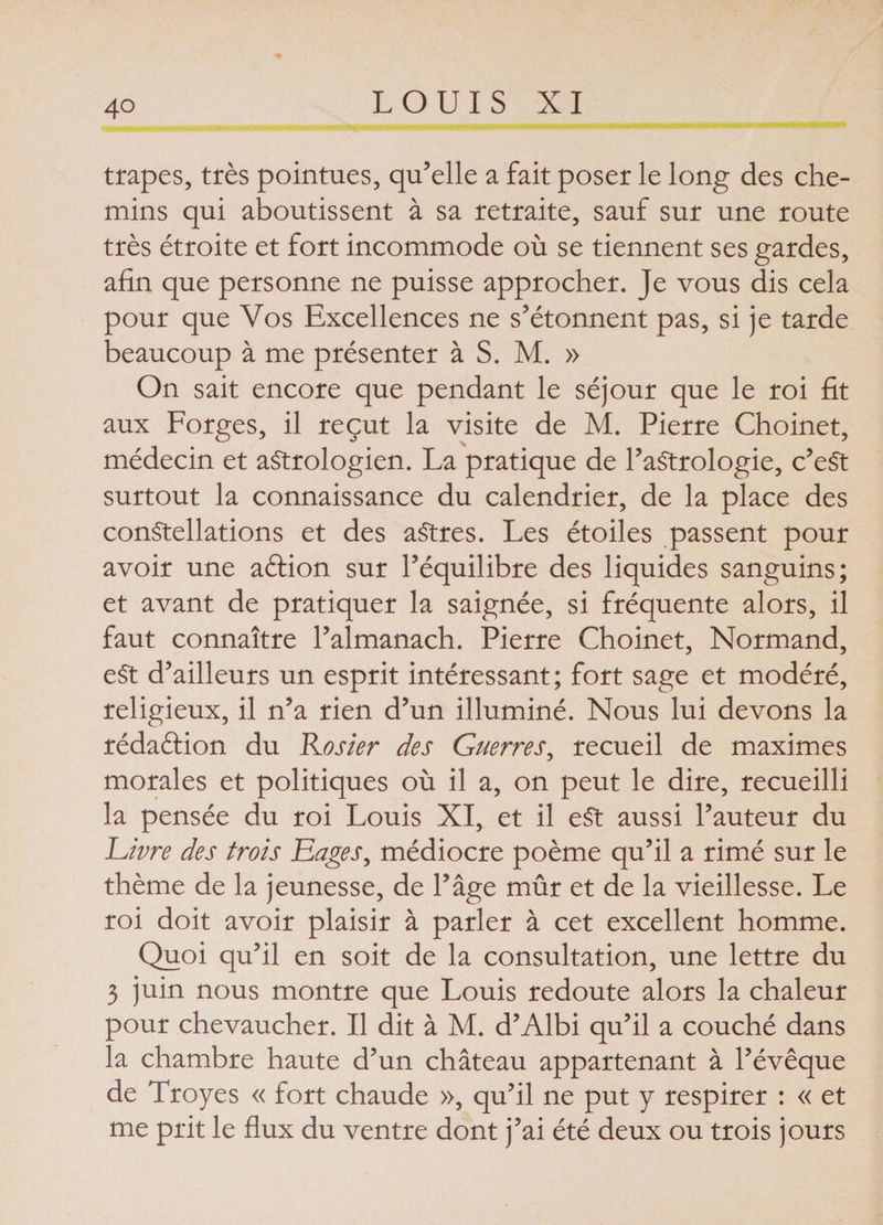 trapes, très pointues, qu’elle a fait poser le long des che¬ mins qui aboutissent à sa retraite, sauf sur une route très étroite et fort incommode où se tiennent ses gardes, afin que personne ne puisse approcher. Je vous dis cela pour que Vos Excellences ne s’étonnent pas, si je tarde beaucoup à me présenter à S. M. » On sait encore que pendant le séjour que le roi fit aux Forges, il reçut la visite de M. Pierre Choinet, médecin et aStrologien. La pratique de l’astrologie, c’eSt surtout la connaissance du calendrier, de la place des constellations et des aStres. Les étoiles passent pour avoir une aéfion sur l’équilibre des liquides sanguins; et avant de pratiquer la saignée, si fréquente alors, il faut connaître l’almanach. Pierre Choinet, Normand, eSt d’ailleurs un esprit intéressant; fort sage et modéré, religieux, il n’a rien d’un illuminé. Nous lui devons la rédaélion du Rosier des Guerres, recueil de maximes morales et politiques où il a, on peut le dire, recueilli la pensée du roi Louis XI, et il e$t aussi l’auteur du Livre des trois Eages, médiocre poème qu’il a rimé sur le thème de la jeunesse, de P âge mûr et de la vieillesse. Le roi doit avoir plaisir à parler à cet excellent homme. Quoi qu’il en soit de la consultation, une lettre du 3 juin nous montre que Louis redoute alors la chaleur pour chevaucher. Il dit à M. d’Albi qu’il a couché dans la chambre haute d’un château appartenant à l’évêque de Troyes « fort chaude », qu’il ne put y respirer : « et me prit le flux du ventre dont j’ai été deux ou trois jours
