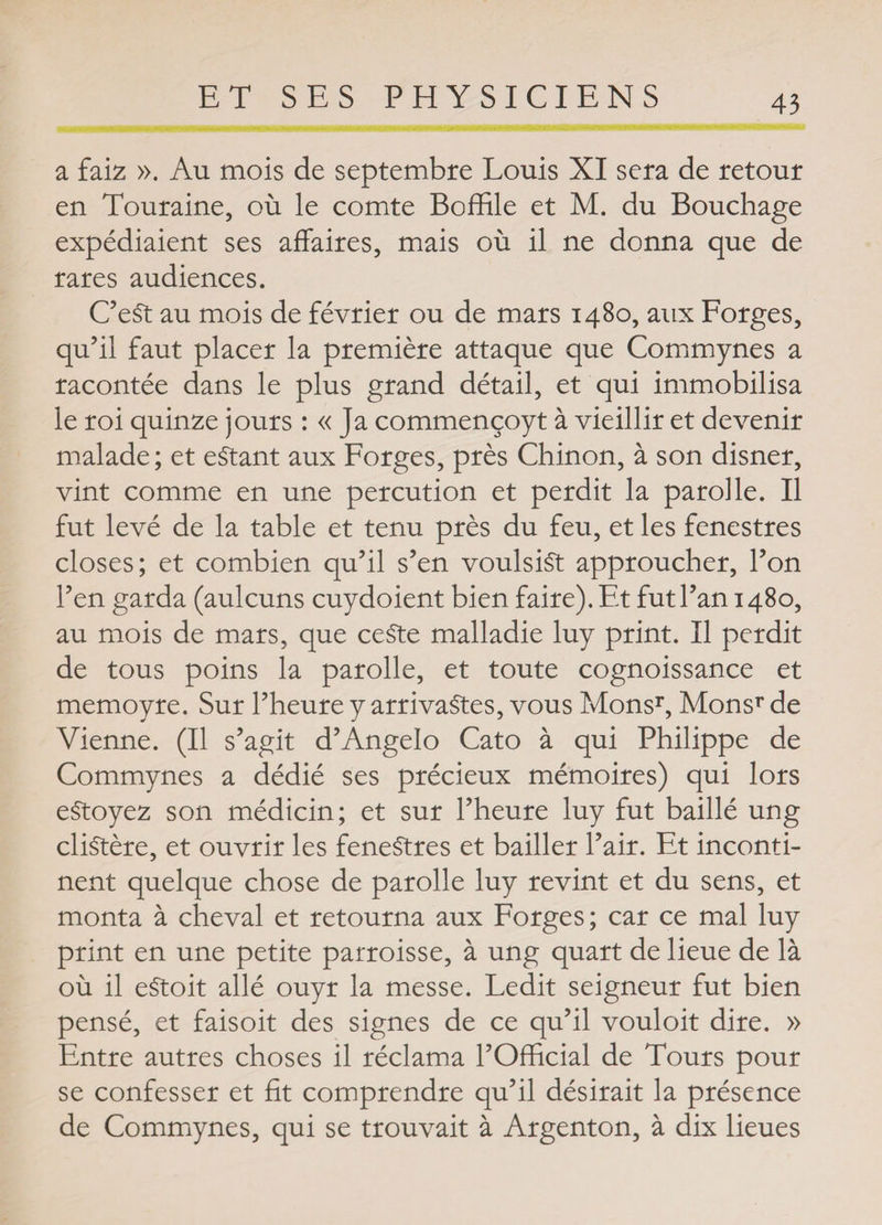 a faiz ». Au mois de septembre Louis XI sera de retour en Touraine, où le comte Boffile et M. du Bouchage expédiaient ses affaires, mais où il ne donna que de rares audiences. C’eSt au mois de février ou de mars 1480, aux Forges, qu’il faut placer la première attaque que Commynes a racontée dans le plus grand détail, et qui immobilisa le roi quinze jours : « Ja commençoyt à vieillir et devenir malade; et estant aux Forges, près Chinon, à son disner, vint comme en une percution et perdit la paroi le. Il fut levé de la table et tenu près du feu, et les fenestres closes; et combien qu’il s’en voulsiSt approucher, l’on l’en garda (aulcuns cuydoient bien faire). Et fut l’an 1480, au mois de mars, que ceSte malladie luy print. Il perdit de tous poins la parolle, et toute cognoissance et memoyre. Sur l’heure y arrivantes, vous Monsr, Monsr de Vienne. (Il s’agit d’Angelo Cato à qui Philippe de Commynes a dédié ses précieux mémoires) qui lors eStoyez son médicin; et sur l’heure luy fut baillé ung cliStère, et ouvrir les feneStres et bailler l’air. Et inconti¬ nent quelque chose de parolle luy revint et du sens, et monta à cheval et retourna aux Forges ; car ce mal luy print en une petite parroisse, à ung quart de lieue de là où il eStoit allé ouyr la messe. Ledit seigneur fut bien pensé, et faisoit des signes de ce qu’il vouloit dire. » Entre autres choses il réclama l’Official de Tours pour se confesser et fit comprendre qu’il désirait la présence de Commynes, qui se trouvait à Argenton, à dix lieues
